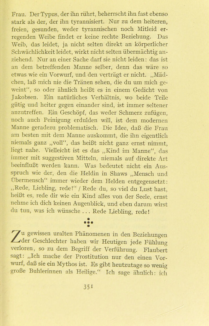 Frau. Der Typus, der ihn rührt, beherrscht ihn fast ebenso stark als der, der ihn tyrannisiert. Nur zu dem heiteren, freien, gesunden, weder tyrannischen noch Mitleid er- regenden Weibe findet er keine rechte Beziehung. Das Weib, das leidet, ja nicht selten direkt an körperlicher Schwächlichkeit leidet, wirkt nicht selten übermächtig an- ziehend. Nur an einer Sache darf sie nicht leiden: das ist an dem betreffenden Manne selber, denn das wäre so etwas wie ein Vorwurf, und den verträgt er nicht. „Mäd- chen, laß mich nie die Tränen sehen, die du um mich ge- weint“, so oder ähnlich heißt es in einem Gedicht von Jakobsen. Ein natürliches Verhältnis, wo beide Teile gütig und heiter gegen einander sind, ist immer seltener anzutreffen. Ein Geschöpf, das weder Schmerz zufügen, noch auch Peinigung erdulden will, ist dem modernen Manne geradezu problematisch. Die Idee, daß die Frau am besten mit dem Manne auskommt, die ihn eigentlich niemals ganz „voll“, das heißt nicht ganz ernst nimmt, liegt nahe. Vielleicht ist es das „Kind im Manne“, das immer mit suggestiven Mitteln, niemals auf direkte Art beeinflußt werden kann. Was bedeutet nicht ein Aus- spruch wie der, den die Heldin in Shaws „Mensch und Tibermensch“ immer wieder dem Helden entgegensetzt: „Rede, Eiebling, rede!“ / Rede du, so viel du Dust hast, heißt es, rede dir wie ein Kind alles von der Seele, ernst nehme ich dich keinen Augenblick, und eben darum wirst du tun, was ich wünsche ... Rede Eiebling, rede! • • • • • Zu gewissen uralten Phänomenen in den Beziehungen der Geschlechter haben wir Heutigen jede Fühlung verloren, so zu dem Begriff der Verführung. Flaubert sagt: „Ich mache der Prostitution nur den einen Vor- wurf, daß sie ein Mythos ist. Es gibt heutzutage so wenig große Buhlerinnen als Heilige.“ Ich sage ähnlich: ich