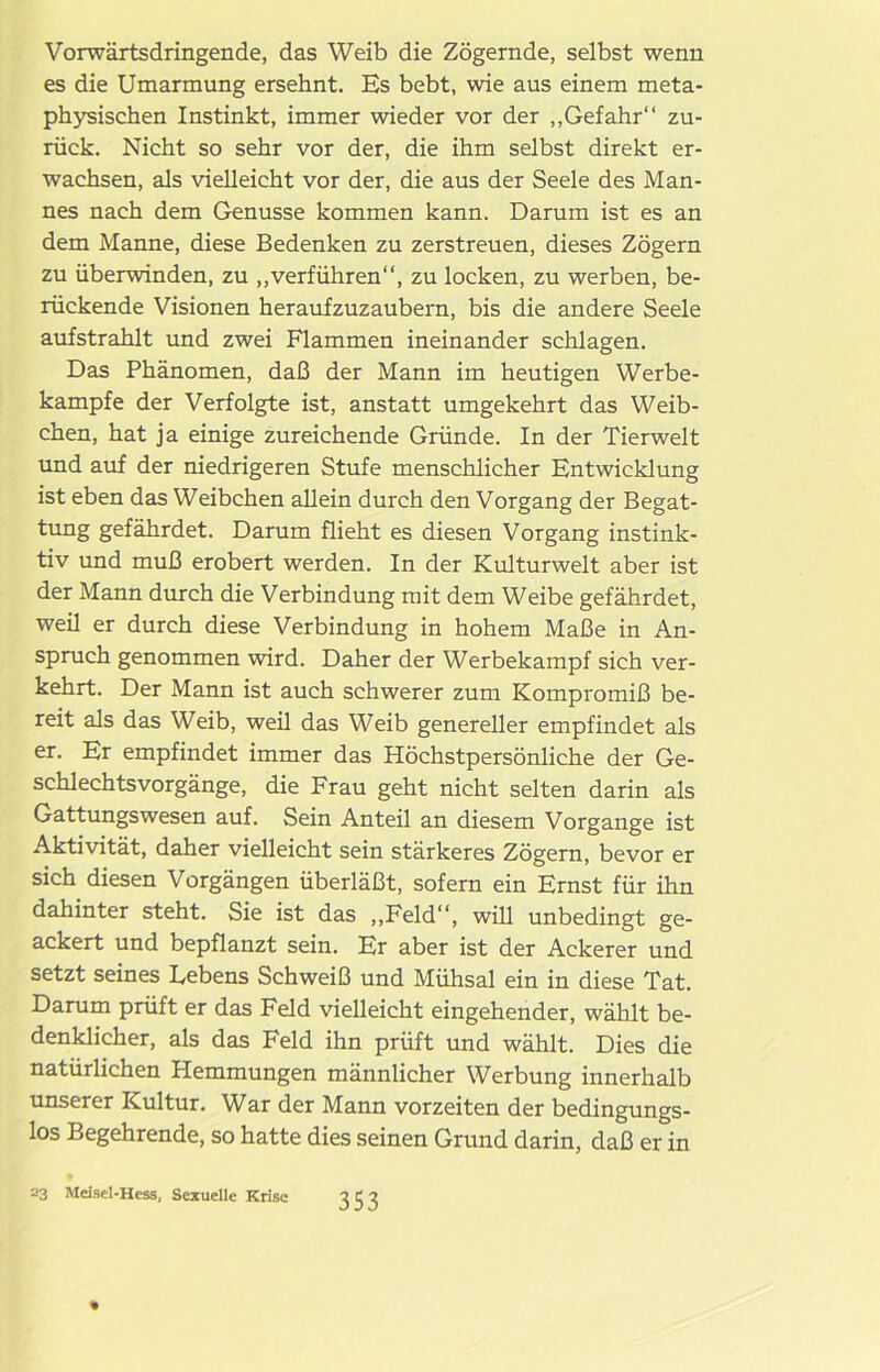 Vorwärtsdringende, das Weib die Zögernde, selbst wenn es die Umarmung ersehnt. Es bebt, wie aus einem meta- physischen Instinkt, immer wieder vor der „Gefahr“ zu- rück. Nicht so sehr vor der, die ihm selbst direkt er- wachsen, als vielleicht vor der, die aus der Seele des Man- nes nach dem Genüsse kommen kann. Darum ist es an dem Manne, diese Bedenken zu zerstreuen, dieses Zögern zu überwinden, zu „verführen“, zu locken, zu werben, be- rückende Visionen heraufzuzaubern, bis die andere Seele aufstrahlt und zwei Flammen ineinander schlagen. Das Phänomen, daß der Mann im heutigen Werbe- kampfe der Verfolgte ist, anstatt umgekehrt das Weib- chen, hat ja einige zureichende Gründe. In der Tierwelt und auf der niedrigeren Stufe menschlicher Entwicklung ist eben das Weibchen allein durch den Vorgang der Begat- tung gefährdet. Darum flieht es diesen Vorgang instink- tiv und muß erobert werden. In der Kulturwelt aber ist der Mann durch die Verbindung mit dem Weibe gefährdet, weü er durch diese Verbindung in hohem Maße in An- spruch genommen wird. Daher der Werbekampf sich ver- kehrt. Der Mann ist auch schwerer zum Kompromiß be- reit als das Weib, weil das Weib genereller empfindet als er. Er empfindet immer das Höchstpersönliche der Ge- schlechtsvorgänge, die Frau geht nicht selten darin als Gattungswesen auf. Sein Anteil an diesem Vorgänge ist Aktivität, daher vielleicht sein stärkeres Zögern, bevor er sich diesen Vorgängen überläßt, sofern ein Ernst für ihn dahinter steht. Sie ist das „Feld“, will unbedingt ge- ackert und bepflanzt sein. Er aber ist der Ackerer und setzt seines Lebens Schweiß und Mühsal ein in diese Tat. Darum prüft er das Feld vielleicht eingehender, wählt be- denklicher, als das Feld ihn prüft und wählt. Dies die natürlichen Hemmungen männlicher Werbung innerhalb unserer Kultur. War der Mann vorzeiten der bedingungs- los Begehrende, so hatte dies seinen Grund darin, daß er in 23 Mdsel-Hess, Sexuelle Krise