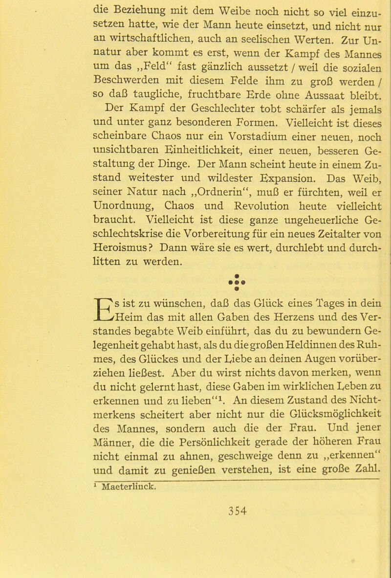 die Beziehung mit dem Weibe noch nicht so viel einzu- setzen hatte, wie der Mann heute einsetzt, und nicht nur an wirtschaftlichen, auch an seelischen Werten. Zur Un- natur aber kommt es erst, wenn der Kampf des Mannes um das „Feld“ fast gänzlich aussetzt / weil die sozialen Beschwerden mit diesem Felde ihm zu groß werden / so daß taugliche, fruchtbare Erde ohne Aussaat bleibt. Der Kampf der Geschlechter tobt schärfer als jemals und unter ganz besonderen Formen. Vielleicht ist dieses scheinbare Chaos nur ein Vorstadium einer neuen, noch unsichtbaren Einheitlichkeit, einer neuen, besseren Ge- staltung der Dinge. Der Mann scheint heute in einem Zu- stand weitester und wildester Expansion. Das Weib, seiner Natur nach „Ordnerin“, muß er fürchten, weil er Unordnung, Chaos und Revolution heute vielleicht braucht. Vielleicht ist diese ganze ungeheuerliche Ge- schlechtskrise die Vorbereitung für ein neues Zeitalter von Heroismus? Dann wäre sie es wert, durchlebt und durch- litten zu werden. • • •• 9 Es ist zu wünschen, daß das Glück eines Tages in dein Heim das mit allen Gaben des Herzens und des Ver- standes begabte Weib einführt, das du zu bewundern Ge- legenheit gehabt hast, als du die großen Heldinnen des Ruh- mes, des Glückes und der Diebe an deinen Augen vorüber- ziehen ließest. Aber du wirst nichts davon merken, wenn du nicht gelernt hast, diese Gaben im wirklichen Ueben zu erkennen und zu lieben“1. An diesem Zustand des Nicht- merkens scheitert aber nicht nur die Glücksmöglichkeit des Mannes, sondern auch die der Frau. Und jener Männer, die die Persönlichkeit gerade der höheren Frau nicht einmal zu ahnen, geschweige denn zu „erkennen“ und damit zu genießen verstehen, ist eine große Zahl. 1 Maeterlinck.