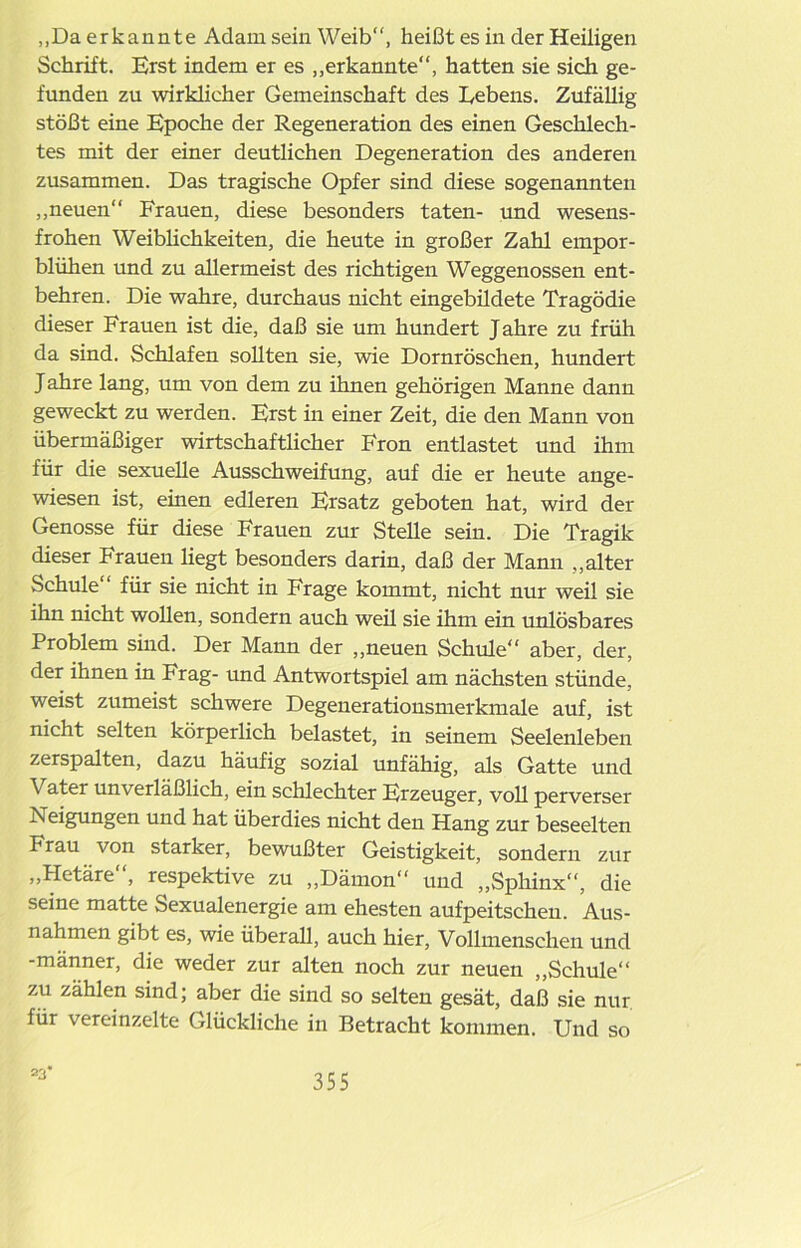 „Da erkannte Adam sein Weib“, heißt es in der Heiligen Schrift. Erst indem er es „erkannte“, hatten sie sich ge- funden zu wirklicher Gemeinschaft des Lebens. Zufällig stößt eine Epoche der Regeneration des einen Geschlech- tes mit der einer deutlichen Degeneration des anderen zusammen. Das tragische Opfer sind diese sogenannten „neuen“ Frauen, diese besonders taten- und wesens- frohen Weiblichkeiten, die heute in großer Zahl empor- blühen und zu allermeist des richtigen Weggenossen ent- behren. Die wahre, durchaus nicht eingebildete Tragödie dieser Frauen ist die, daß sie um hundert Jahre zu früh da sind. Schlafen sollten sie, wie Dornröschen, hundert Jahre lang, um von dem zu ihnen gehörigen Manne dann geweckt zu werden. Erst in einer Zeit, die den Mann von übermäßiger wirtschaftlicher Fron entlastet und ihm für die sexuelle Ausschweifung, auf die er heute ange- wiesen ist, einen edleren Ersatz geboten hat, wird der Genosse für diese Frauen zur Stelle sein. Die Tragik dieser Frauen liegt besonders darin, daß der Mann „alter Schule“ für sie nicht in Frage kommt, nicht nur weil sie ihn nicht wollen, sondern auch weü sie ihm ein unlösbares Problem sind. Der Mann der „neuen Schule“ aber, der, der ihnen in Frag- und Antwortspiel am nächsten stünde, weist zumeist schwere Degenerationsmerkmale auf, ist nicht selten körperlich belastet, in seinem Seelenleben zerspalten, dazu häufig sozial unfähig, als Gatte und Vater unverläßlich, ein schlechter Erzeuger, voll perverser Neigungen und hat überdies nicht den Hang zur beseelten Frau von starker, bewußter Geistigkeit, sondern zur „Hetäre“, respektive zu „Dämon“ und „Sphinx“, die seine matte Sexualenergie am ehesten aufpeitschen. Aus- nahmen gibt es, wie überall, auch hier, Vollmenschen und -männer, die weder zur alten noch zur neuen „Schule“ zu zählen sind; aber die sind so selten gesät, daß sie nur für vereinzelte Glückliche in Betracht kommen. Und so 23*