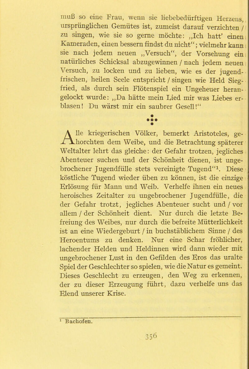 muß so eine Frau, wenn sie liebebedürftigen Herzens, ursprünglichen Gemütes ist, zumeist darauf verzichten / zu singen, wie sie so gerne möchte: „Ich hatt' einen Kameraden, einen bessern findst du nicht“; vielmehr kanp sie nach jedem neuen „Versuch“, der Vorsehung ein natürliches Schicksal abzugewinnen / nach jedem neuen Versuch, zu locken und zu lieben, wie es der jugend- frischen, heilen Seele entspricht / singen wie Held Sieg- fried, als durch sein Flötenspiel ein Ungeheuer heran- gelockt wurde: „Da hätte mein Uied mir was Diebes er- blasen! Du wärst mir ein saubrer Gesell!“ Ile kriegerischen Völker, bemerkt Aristoteles, ge- horchten dem Weibe, mid die Betrachtung späterer Weltalter lehrt das gleiche: der Gefahr trotzen, jegliches Abenteuer suchen und der Schönheit dienen, ist unge- brochener Jugendfülle stets vereinigte Tugend“1. Diese köstliche Tugend wieder üben zu können, ist die einzige Erlösung für Mama und Weib. Verhelfe ihnen ein neues heroisches Zeitalter zu ungebrochener Jugendfülle, die der Gefahr trotzt, jegliches Abenteuer sucht und / vor allem / der Schönheit dient. Nur durch die letzte Be- freiung des Weibes, nur durch die befreite Mütterlichkeit ist an eine Wiedergeburt / in buchstäblichem Sinne / des Heroentums zu denken. Nur eine Schar fröhlicher, lachender Helden und Heldinnen wird dann wieder mit ungebrochener Dust in den Gefilden des Eros das uralte Spiel der Geschlechter so spielen, wie die Natur es gemeint. Dieses Geschlecht zu erzeugen, den Weg zu erkennen, der zu dieser Erzeugung führt, dazu verhelfe uns das Elend unserer Krise. • •• Bachofen.