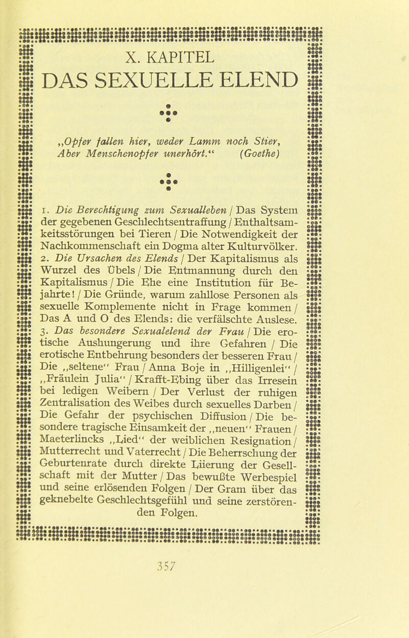 üi? UH i§? • ••• ;n: •••• Hz* X. KAPITEL Ij DAS SEXUELLE ELEND i :::: . • • ••• HH •m» Hl? •••• HS? Hl: • o« • • 000 ::H •••• •S? • ••• :m Hl: • H* HÜ Hl: • •« • m ••• „Opfer fallen hier, weder Lamm noch Stier, Aber Menschenopfer unerhört.“ (Goethe) IXU ::r. :::? •••• • 090 • •• HS? :lh ::s: HÜ :::: 1. Die Berechtigung zum Sexualleben / Das System der gegebenen Geschlechtsentraffung / Enthaltsam- keitsstörungen bei Tieren / Die Notwendigkeit der Nachkommenschaft ein Dogma alter Kulturvölker. 2. Die Ursachen des Elends / Der Kapitalismus als Wurzel des Übels / Die Entmannung durch den Kapitalismus / Die Ehe eine Institution für Be- jahrte! / Die Gründe, warum zahllose Personen als sexuelle Komplemente nicht in Frage kommen / Das A und O des Elends: die verfälschte Auslese. 3. Das besondere Sexualelend der Frau / Die ero- tische Aushungerung und ihre Gefahren / Die erotische Entbehrung besonders der besseren Frau / Die „seltene Frau / Anna Boje in „Hilligenlei / „Fräulein Julia / Krafft-Ebing über das Irresein bei ledigen Weibern / Der Verlust der ruhigen Zentralisation des Weibes durch sexuelles Darben / Die Gefahr der psychischen Diffusion / Die be- sondere tragische Einsamkeit der „neuen Frauen / Maeterlincks „Lied der weiblichen Resignation/ Mutterrecht mid Vaterrecht / Die Beherrschung der Geburtenrate durch direkte Lüerung der Gesell- schaft mit der Mutter / Das bewußte Werbespiel und seine erlösenden Folgen / Der Gram über das Hl? geknebelte Geschlechtsgefühl und seine zerstören- jgj den Folgen. :::: • 09 • ei*« ••«• • H« »OO* ?U? Ul: • ««• •••• •OM • ««• • 09« •••• :::: •oe« • ««• Hl: • 9# • •••• • «« • •M» OO«« •oea • ««• MCO • ««• • ••• :::: • ««> •••• • OB « ••«« :::: • ««• «ca» :::: • ««• •OB* ocBo •••« • ««• Hl?