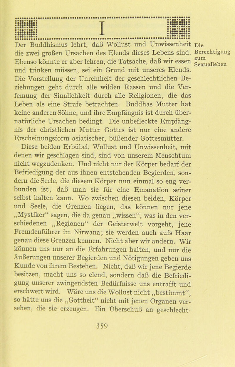Der Buddhismus lehrt, daß Wollust und Unwissenheit Die die zwei großen Ursachen des Elends dieses Lebens sind. Berechtigung Ebenso könnte er aber lehren, die Tatsache, daß wir essen Sexualleben und trinken müssen, sei ein Grund mit unseres Elends. Die Vorstellung der Unreinheit der geschlechtlichen Be- ziehungen geht durch alle wilden Rassen und die Ver- femung der Sinnlichkeit durch alle Religionen, die das Leben als eine Strafe betrachten. Buddhas Mutter hat keine anderen Söhne, und ihre Empfängnis ist durch über- natürliche Ursachen bedingt. Die unbefleckte Empfäng- nis der christlichen Mutter Gottes ist nur eine andere Erscheinungsform asiatischer, büßender Gottesmütter. Diese beiden Erbübel, Wollust und Unwissenheit, mit denen wir geschlagen sind, sind von unserem Menschtum nicht wegzudenken. Und nicht nur der Körper bedarf der Befriedigung der aus ihnen entstehenden Begierden, son- dern die Seele, die diesem Körper nun einmal so eng ver- bunden ist, daß man sie für eine Emanation seiner selbst halten kann. Wo zwischen diesen beiden, Körper und Seele, die Grenzen liegen, das können nur jene „Mystiker“ sagen, die da genau „wissen“, was in den ver- schiedenen „Regionen“ der Geisterwelt vorgeht, jene Fremdenführer im Nirwana; sie werden auch aufs Haar genau diese Grenzen kennen. Nicht aber wir andern. Wir können uns nur an die Erfahrungen halten, und nur die Äußerungen unserer Begierden und Nötigungen geben uns Kunde von ihrem Bestehen. Nicht, daß wir jene Begierde besitzen, macht uns so elend, sondern daß die Befriedi- gung unserer zwingendsten Bedürfnisse uns entrafft und erschwert wird. Wäre uns die Wollust nicht „bestimmt“, so hätte uns die „Gottheit“ nicht mit jenen Organen ver- sehen, die sie erzeugen. Ein Uberschuß an geschlecht-