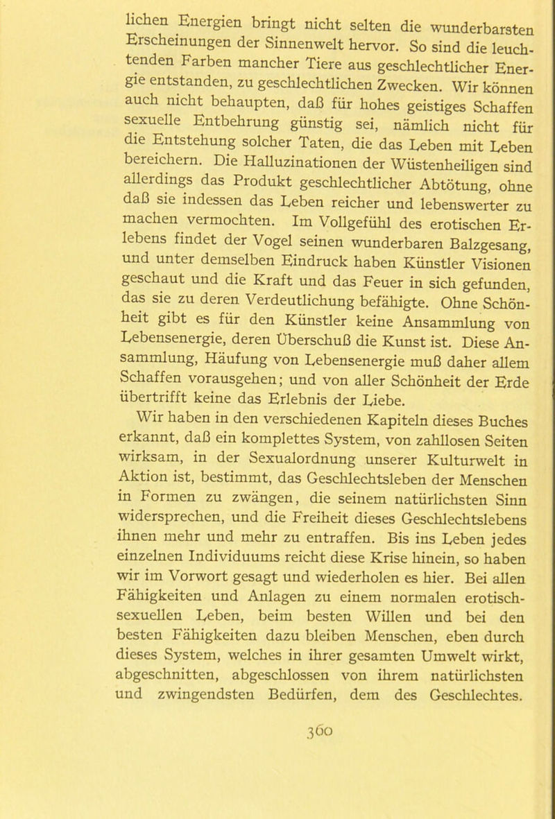 liehen Energien bringt nicht selten die wunderbarsten Erscheinungen der Sinnenwelt hervor. So sind die leuch- tenden Farben mancher Tiere aus geschlechtlicher Ener- gie entstanden, zu geschlechtlichen Zwecken. Wir können auch nicht behaupten, daß für hohes geistiges Schaffen sexuelle Entbehrung günstig sei, nämlich nicht für die Entstehung solcher Taten, die das Eeben mit Leben bereichern. Die Halluzinationen der Wüstenheüigen sind allerdings das Produkt geschlechtlicher Abtötung, ohne daß sie indessen das Leben reicher und lebenswerter zu machen vermochten. Im Vollgefühl des erotischen Er- lebens findet der Vogel seinen wunderbaren Balzgesang, und unter demselben Eindruck haben Künstler Visionen geschaut und die Kraft und das Feuer in sich gefunden, das sie zu deren Verdeutlichung befähigte. Ohne Schön- heit gibt es für den Künstler keine Ansammlung von Lebensenergie, deren Uberschuß die Kunst ist. Diese An- sammlung, Häufung von Lebensenergie muß daher allem Schaffen vorausgehen; und von aller Schönheit der Erde übertrifft keine das Erlebnis der Liebe. Wir haben in den verschiedenen Kapiteln dieses Buches erkannt, daß ein komplettes System, von zahllosen Seiten wirksam, in der Sexualordnung unserer Kulturwelt in Aktion ist, bestimmt, das Geschlechtsleben der Menschen in Formen zu zwängen, die seinem natürlichsten Sinn widersprechen, und die Freiheit dieses Geschlechtslebens ihnen mehr und mehr zu entraffen. Bis ins Leben jedes einzelnen Individuums reicht diese Krise hinein, so haben wir im Vorwort gesagt und wiederholen es hier. Bei allen Fähigkeiten und Anlagen zu einem normalen erotisch- sexuellen Leben, beim besten Willen und bei den besten Fähigkeiten dazu bleiben Menschen, eben durch dieses System, welches in ihrer gesamten Umwelt wirkt, abgeschnitten, abgeschlossen von ihrem natürlichsten und zwingendsten Bedürfen, dem des Geschlechtes.