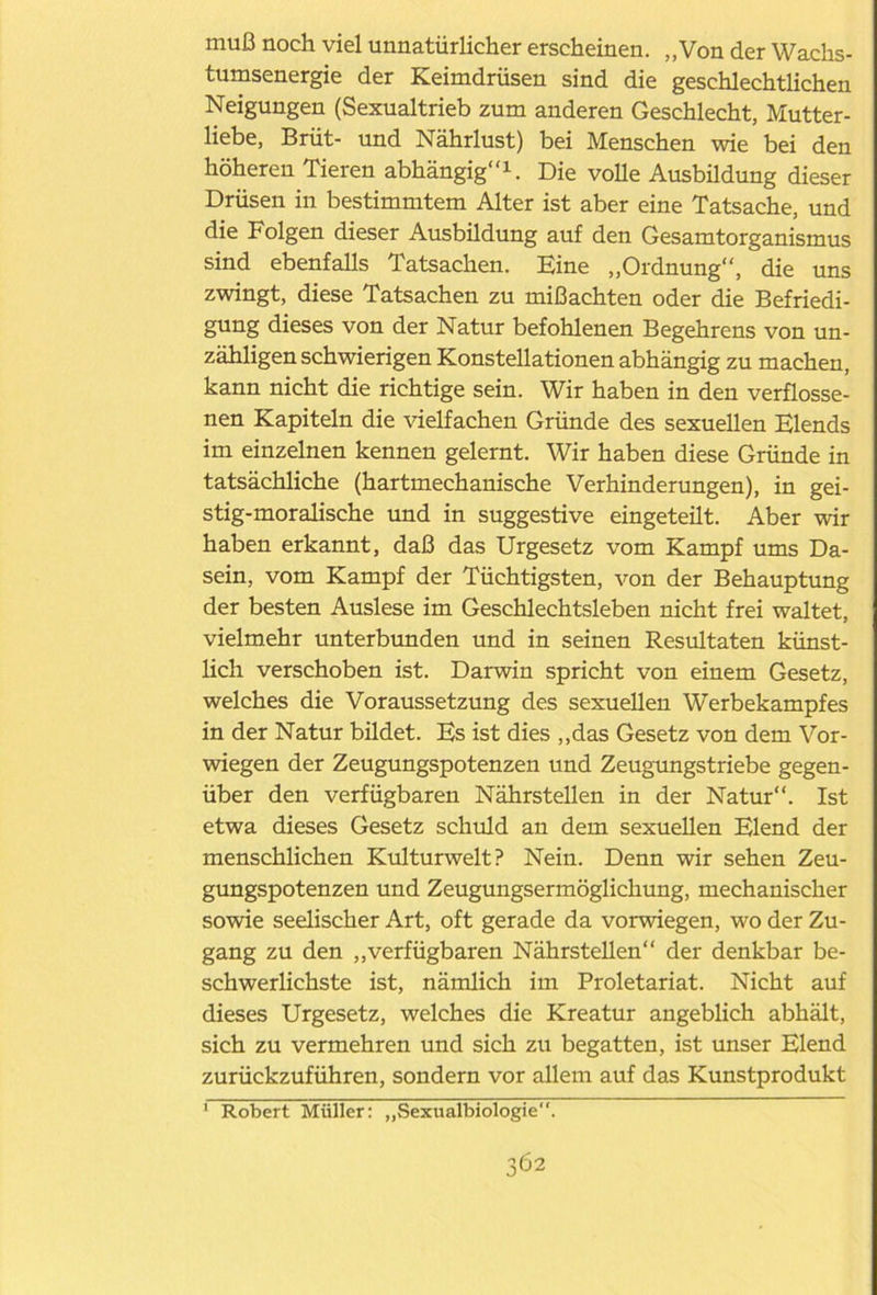 muß noch viel unnatürlicher erscheinen. „Von der Wachs- tumsenergie der Keimdrüsen sind die geschlechtlichen Neigungen (Sexualtrieb zum anderen Geschlecht, Mutter- liebe, Brüt- und Nährlust) bei Menschen wie bei den höheren Tieren abhängig1. Die volle Ausbildung dieser Drüsen in bestimmtem Alter ist aber eine Tatsache, und die Folgen dieser Ausbildung auf den Gesamtorganismus sind ebenfalls Tatsachen. Eine „Ordnung, die uns zwingt, diese Tatsachen zu mißachten oder die Befriedi- gung dieses von der Natur befohlenen Begehrens von un- zähligenschwierigen Konstellationen abhängig zu machen, kann nicht die richtige sein. Wir haben in den verflosse- nen Kapiteln die vielfachen Gründe des sexuellen Elends im einzelnen kennen gelernt. Wir haben diese Gründe in tatsächliche (hartmechanische Verhinderungen), in gei- stig-moralische und in suggestive eingeteilt. Aber wir haben erkannt, daß das Urgesetz vom Kampf ums Da- sein, vom Kampf der Tüchtigsten, von der Behauptung der besten Auslese im Geschlechtsleben nicht frei waltet, vielmehr unterbunden und in seinen Resultaten künst- lich verschoben ist. Darwin spricht von einem Gesetz, welches die Voraussetzung des sexuellen Werbekampfes in der Natur bildet. Es ist dies „das Gesetz von dem Vor- wiegen der Zeugungspotenzen und Zeugungstriebe gegen- über den verfügbaren Nährstellen in der Natur“. Ist etwa dieses Gesetz schuld an dem sexuellen Elend der menschlichen Kulturwelt? Nein. Denn wir sehen Zeu- gungspotenzen und Zeugungsermöglichung, mechanischer sowie seelischer Art, oft gerade da vorwiegen, wo der Zu- gang zu den „verfügbaren Nährstellen der denkbar be- schwerlichste ist, nämlich im Proletariat. Nicht auf dieses Urgesetz, welches die Kreatur angeblich abhält, sich zu vermehren und sich zu begatten, ist unser Elend zurückzuführen, sondern vor allem auf das Kunstprodukt 1 Robert Müller: „Sexualbiologie.