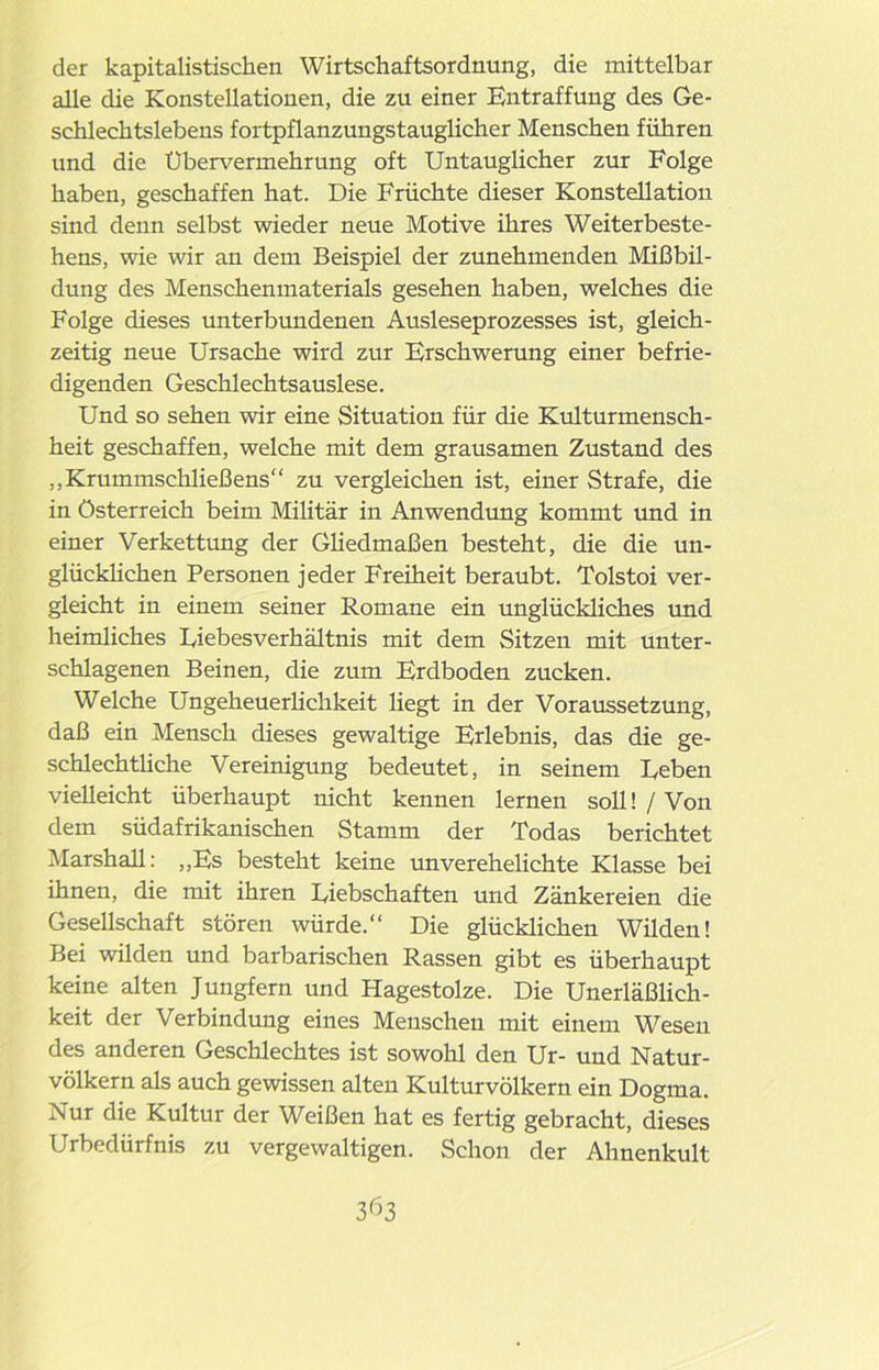 der kapitalistischen Wirtschaftsordnung, die mittelbar alle die Konstellationen, die zu einer Entraffung des Ge- schlechtslebens fortpflanzungstauglicher Menschen führen und die Ubervermehrung oft Untauglicher zur Folge haben, geschaffen hat. Die Früchte dieser Konstellation sind denn selbst wieder neue Motive ihres Weiterbeste- hens, wie wir an dem Beispiel der zunehmenden Mißbil- dung des Menschenmaterials gesehen haben, welches die Folge dieses unterbundenen Ausleseprozesses ist, gleich- zeitig neue Ursache wird zur Erschwerung einer befrie- digenden Geschlechtsauslese. Und so sehen wir eine Situation für die Kulturmensch- heit geschaffen, welche mit dem grausamen Zustand des ,, Krummschließens“ zu vergleichen ist, einer Strafe, die in Österreich beim Militär in Anwendung kommt und in einer Verkettung der Gliedmaßen besteht, die die un- glücklichen Personen jeder Freiheit beraubt. Tolstoi ver- gleicht in einem seiner Romane ein unglückliches und heimliches Uiebesverhältnis mit dem Sitzen mit unter- schlagenen Beinen, die zum Erdboden zucken. Welche Ungeheuerlichkeit liegt in der Voraussetzung, daß ein Mensch dieses gewaltige Erlebnis, das die ge- schlechtliche Vereinigung bedeutet, in seinem Leben vielleicht überhaupt nicht kennen lernen soll! / Von dem südafrikanischen Stamm der Todas berichtet Marshall: ,,Es besteht keine unverehelichte Klasse bei ihnen, die mit ihren Liebschaften und Zänkereien die Gesellschaft stören würde.“ Die glücklichen Wilden! Bei wilden und barbarischen Rassen gibt es überhaupt keine alten Jungfern und Hagestolze. Die Unerläßlich - keit der Verbindung eines Menschen mit einem Wesen des anderen Geschlechtes ist sowohl den Ur- und Natur- völkern als auch gewissen alten Kulturvölkern ein Dogma. Nur die Kultur der Weißen hat es fertig gebracht, dieses Urbedürfnis zu vergewaltigen. Schon der Ahnenkult