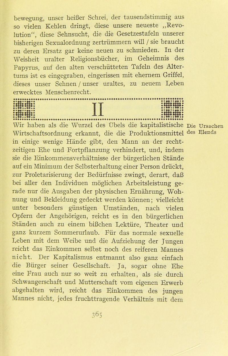bewegung, unser heißer Schrei, der tausendstimmig aus so vielen Kehlen dringt, diese unsere neueste „Revo- lution, diese Sehnsucht, die die Gesetzestafeln unserer bisherigen Sexualordnung zertrümmern will / sie braucht zu deren Ersatz gar keine neuen zu schmieden. In der Weisheit uralter Religionsbücher, im Geheimnis des Papyrus, auf den alten verschütteten Tafeln des Alter- tums ist es eingegraben, eingerissen mit ehernem Griffel, dieses unser Sehnen / unser uraltes, zu neuem Reben erwecktes Menschenrecht. Wir haben als die Wurzel des Übels die kapitalistische Die Ursachen Wirtschaftsordnung erkannt, die die Produktionsmittel des Elends in einige wenige Hände gibt, den Mann an der recht- zeitigen Ehe und Fortpflanzung verhindert, und, indem sie die Einkommensverhältnisse der bürgerlichen Stände auf ein Minimum der Selbsterhaltung einer Person drückt, zur Proletarisierung der Bedürfnisse zwingt, derart, daß bei aller den Individuen möglichen Arbeitsleistung ge- rade nur die Ausgaben der physischen Ernährung, Woh- nung und Bekleidung gedeckt werden können; vielleicht unter besonders günstigen Umständen, nach vielen Opfern der Angehörigen, reicht es in den bürgerlichen Ständen auch zu einem bißchen Rektüre, Theater und ganz kurzem Sommerurlaub. Für das normale sexuelle Reben mit dem Weibe und die Aufziehung der Jungen reicht das Einkommen selbst noch des reiferen Mannes nicht. Der Kapitalismus entmannt also ganz einfach die Bürger seiner Gesellschaft. Ja, sogar ohne Ehe eine Frau auch nur so weit zu erhalten, als sie durch Schwangerschaft und Mutterschaft vom eigenen Erwerb abgehalten wird, reicht das Einkommen des jungen Mannes nicht, jedes fruchttragende Verhältnis mit dem