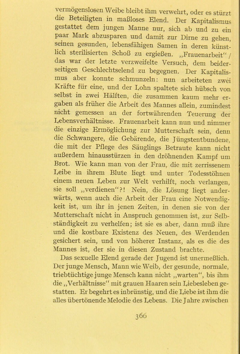 vermögenslosen Weibe bleibt ihm verwehrt, oder es stürzt die Beteiligten in maßloses Elend. Der Kapitalismus gestattet dem jungen Manne nur, sich ab und zu ein paar Mark abzusparen und damit zur Dirne zu gehen, seinen gesunden, lebensfähigen Samen in deren künst- lich sterilisierten Schoß zu ergießen. „Frauenarbeit” / das war der letzte verzweifelte Versuch, dem beider- seitigen Geschlechtselend zu begegnen. Der Kapitalis- mus aber konnte schmunzeln: nun arbeiteten zwei Kräfte für eine, und der Bohn spaltete sich hübsch von selbst in zwei Hälften, die zusammen kaum mehr er- gaben als früher die Arbeit des Mannes allein, zumindest nicht gemessen an der fortwährenden Teuerung der Bebensverhältnisse. Frauenarbeit kann nun und nimmer die einzige Ermöglichung zur Mutterschaft sein, denn die Schwangere, die Gebärende, die Jüngstentbundene, die mit der Pflege des Säuglings Betraute kann nicht außerdem hinausstürzen in den dröhnenden Kampf um Brot. Wie kann man von der Frau, die mit zerrissenem Beibe in ihrem Blute liegt und unter Todesstöhnen einem neuen Beben zur Welt verhilft, noch verlangen, sie soll „verdienen?! Nein, die Bösung liegt ander- wärts, wenn auch die Arbeit der Frau eine Notwendig- keit ist, um ihr in jenen Zeiten, in denen sie von der Mutterschaft nicht in Anspruch genommen ist, zur Selb- ständigkeit zu verhelfen; ist sie es aber, dann muß ihre und die kostbare Existenz des Neuen, des Werdenden gesichert sein, und von höherer Instanz, als es die des Mannes ist, der sie in diesen Zustand brachte. Das sexuelle Elend gerade der Jugend ist unermeßlich. Der junge Mensch, Mann wie Weib, der gesunde, normale, triebtüchtige junge Mensch kann nicht „warten“, bis ihm die „Verhältnisse mit grauen Haaren sein Biebesleben ge- statten. Er begehrt es inbrünstig, und die Diebe ist ihm die alles übertönende Melodie des Bebens. Die Jahre zwischen 360
