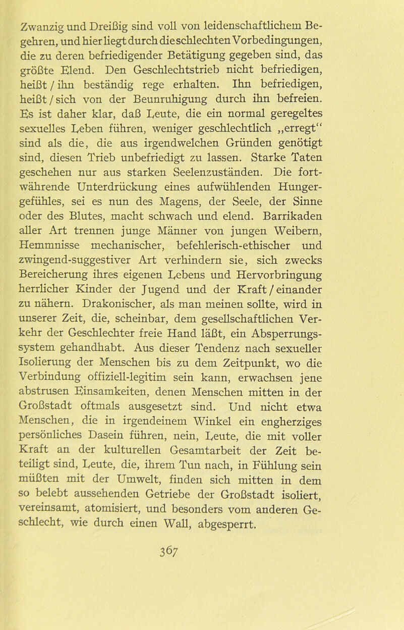 Zwanzig und Dreißig sind voll von leidenschaftlichem Be- gehren, und hier liegt durch die schlechten Vorbedingungen, die zu deren befriedigender Betätigung gegeben sind, das größte Elend. Den Geschlechtstrieb nicht befriedigen, heißt / ihn beständig rege erhalten. Ihn befriedigen, heißt / sich von der Beunruhigung durch ihn befreien. Es ist daher klar, daß Leute, die ein normal geregeltes sexuelles Leben führen, weniger geschlechtlich „erregt“ sind als die, die aus irgendwelchen Gründen genötigt sind, diesen Trieb unbefriedigt zu lassen. Starke Taten geschehen nur aus starken Seelenzuständen. Die fort- währende Unterdrückung eines aufwühlenden Hunger- gefühles, sei es nun des Magens, der Seele, der Sinne oder des Blutes, macht schwach und elend. Barrikaden aller Art trennen junge Männer von jungen Weibern, Hemmnisse mechanischer, befehlerisch-ethischer und zwingend-suggestiver Art verhindern sie, sich zwecks Bereicherung ihres eigenen Lebens und Hervorbringung herrlicher Kinder der Jugend und der Kraft / einander zu nähern. Drakonischer, als man meinen sollte, wird in unserer Zeit, die, scheinbar, dem gesellschaftlichen Ver- kehr der Geschlechter freie Hand läßt, ein Absperrungs- system gehandhabt. Aus dieser Tendenz nach sexueller Isolierung der Menschen bis zu dem Zeitpunkt, wo die Verbindung offiziell-legitim sein kann, erwachsen jene abstrusen Einsamkeiten, denen Menschen mitten in der Großstadt oftmals ausgesetzt sind. Und nicht etwa Menschen, die in irgendeinem Winkel ein engherziges persönliches Dasein führen, nein, Leute, die mit voller Kraft an der kulturellen Gesamtarbeit der Zeit be- teiligt sind, Leute, die, ihrem Tun nach, in Fühlung sein müßten mit der Umwelt, finden sich mitten in dem so belebt aussehenden Getriebe der Großstadt isoliert, vereinsamt, atomisiert, und besonders vom anderen Ge- schlecht, wie durch einen Wall, abgesperrt.