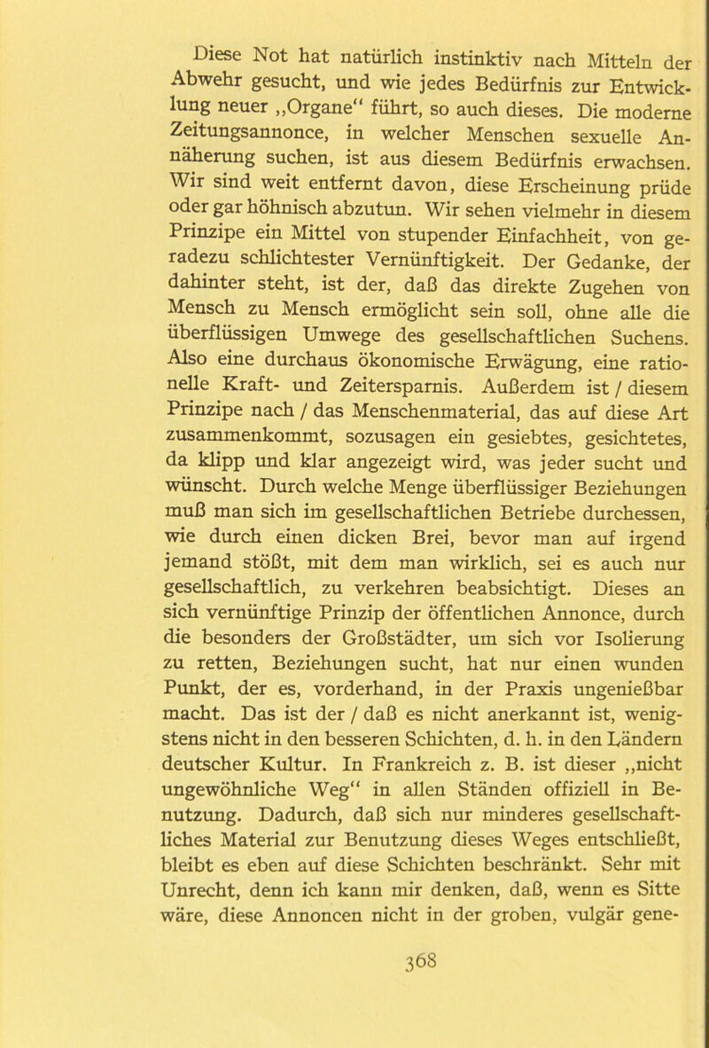 Diese Not hat natürlich instinktiv nach Mitteln der Abwehr gesucht, und wie jedes Bedürfnis zur Entwick- lung neuer „Organe führt, so auch dieses. Die moderne Zeitungsannonce, in welcher Menschen sexuelle An- näherung suchen, ist aus diesem Bedürfnis erwachsen. Wir sind weit entfernt davon, diese Erscheinung prüde oder gar höhnisch abzutun. Wir sehen vielmehr in diesem Prinzipe ein Mittel von stupender Einfachheit, von ge- radezu schlichtester Vernünftigkeit. Der Gedanke, der dahinter steht, ist der, daß das direkte Zugehen von Mensch zu Mensch ermöglicht sein soll, ohne alle die überflüssigen Umwege des gesellschaftlichen Suchens. Also eine durchaus ökonomische Erwägung, eine ratio- nelle Kraft- und Zeitersparnis. Außerdem ist / diesem Prinzipe nach / das Menschenmaterial, das auf diese Art zusammenkommt, sozusagen ein gesiebtes, gesichtetes, da klipp und klar angezeigt wird, was jeder sucht und wünscht. Durch welche Menge überflüssiger Beziehungen muß man sich im gesellschaftlichen Betriebe durchessen, wie durch einen dicken Brei, bevor man auf irgend jemand stößt, mit dem man wirklich, sei es auch nur gesellschaftlich, zu verkehren beabsichtigt. Dieses an sich vernünftige Prinzip der öffentlichen Annonce, durch die besonders der Großstädter, um sich vor Isolierung zu retten, Beziehungen sucht, hat nur einen wunden Punkt, der es, vorderhand, in der Praxis ungenießbar macht. Das ist der / daß es nicht anerkannt ist, wenig- stens nicht in den besseren Schichten, d. h. in den Ländern deutscher Kultur. In Frankreich z. B. ist dieser „nicht ungewöhnliche Weg in allen Ständen offiziell in Be- nutzung. Dadurch, daß sich nur minderes gesellschaft- liches Material zur Benutzung dieses Weges entschließt, bleibt es eben auf diese Schichten beschränkt. Sehr mit Unrecht, denn ich kann mir denken, daß, wenn es Sitte wäre, diese Annoncen nicht in der groben, vulgär gene-