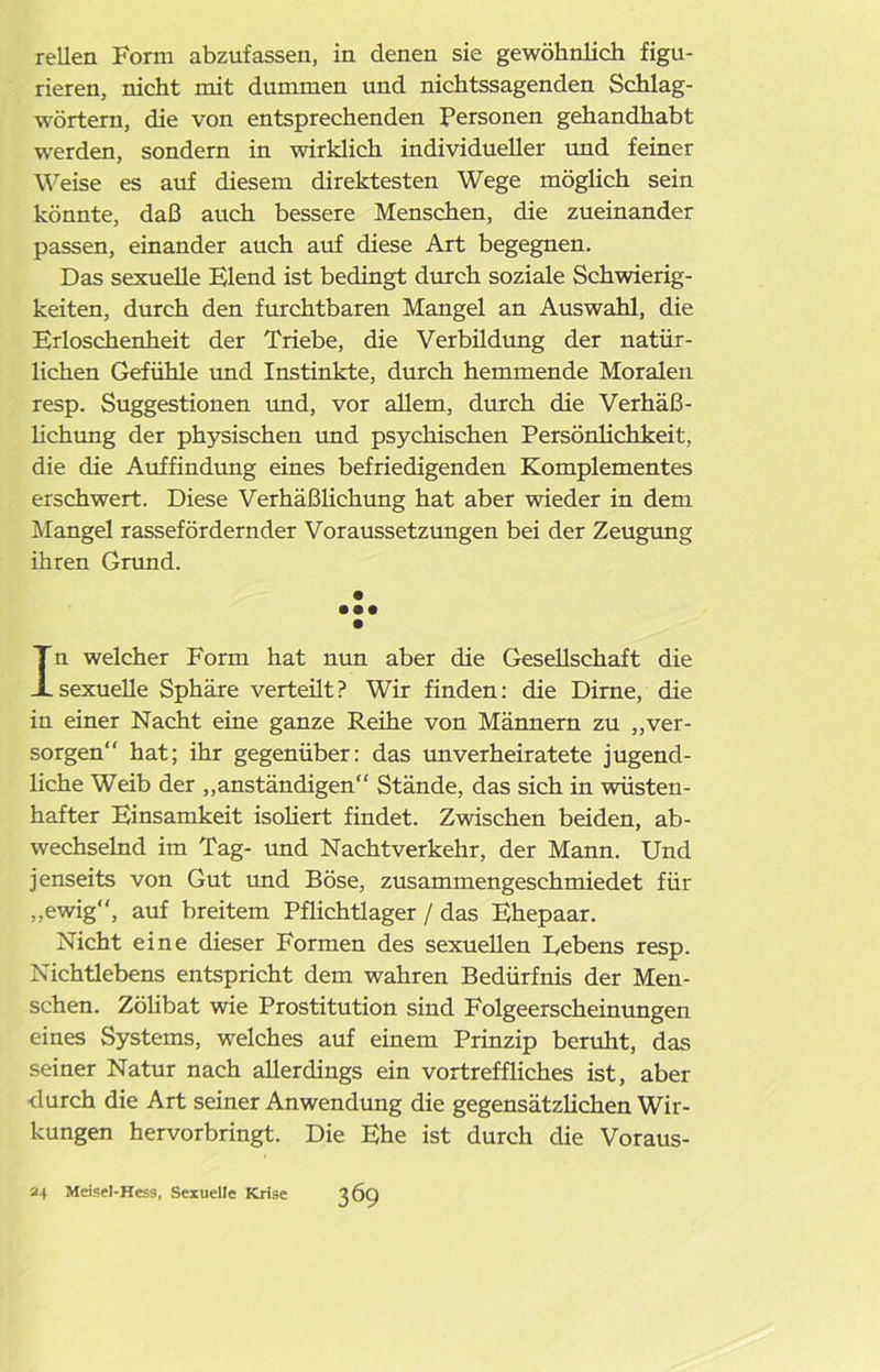 rellen Form abzufassen, in denen sie gewöhnlich figu- rieren, nicht mit dummen und nichtssagenden Schlag- wörtern, die von entsprechenden Personen gehandhabt werden, sondern in wirklich individueller und feiner Weise es auf diesem direktesten Wege möglich sein könnte, daß auch bessere Menschen, die zueinander passen, einander auch auf diese Art begegnen. Das sexuelle Elend ist bedingt durch soziale Schwierig- keiten, durch den furchtbaren Mangel an Auswahl, die Erloschenheit der Triebe, die Verbildung der natür- lichen Gefühle und Instinkte, durch hemmende Moralen resp. Suggestionen und, vor allem, durch die Verhäß- lichung der physischen und psychischen Persönlichkeit, die die Auffindung eines befriedigenden Komplementes erschwert. Diese Verhäßlichung hat aber wieder in dem Mangel rassefördernder Voraussetzungen bei der Zeugung ihren Grund. • • •• • In welcher Form hat nun aber die Gesellschaft die sexuelle Sphäre verteüt? Wir finden: die Dirne, die in einer Nacht eine ganze Reihe von Männern zu „ver- sorgen“ hat; ihr gegenüber: das unverheiratete jugend- liche Weib der „anständigen“ Stände, das sich in wüsten- hafter Einsamkeit isoliert findet. Zwischen beiden, ab- wechselnd im Tag- und Nachtverkehr, der Mann. Und jenseits von Gut und Böse, zusammengeschmiedet für „ewig“, auf breitem Pflichtlager / das Ehepaar. Nicht eine dieser Formen des sexuellen Bebens resp. Nichtlebens entspricht dem wahren Bedürfnis der Men- schen. Zölibat wie Prostitution sind Folgeerscheinungen eines Systems, welches auf einem Prinzip beruht, das seiner Natur nach allerdings ein vortreffliches ist, aber durch die Art seiner Anwendung die gegensätzlichen Wir- kungen hervorbringt. Die Ehe ist durch die Voraus- 24 Meisel-Hess, Sexuelle Krise