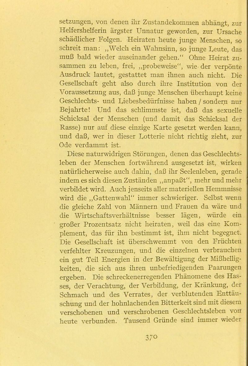 Setzungen, von denen ihr Zustandekommen abhängt, zur Helfershelferin ärgster Unnatur geworden, zur Ursache schädlicher Folgen. Heiraten heute junge Menschen, so schreit man: „Welch ein Wahnsinn, so junge heute, das muß bald wieder auseinander gehen.“ Ohne Heirat zu- sammen zu leben, frei, „probeweise“, wie der verpönte Ausdruck lautet, gestattet man ihnen auch nicht. Die Gesellschaft geht also durch ihre Institution von der Voraussetzung aus, daß junge Menschen überhaupt keine Geschlechts- und Uiebesbedürfnisse haben / sondern nur Bejahrte! Und das schlimmste ist, daß das sexuelle Schicksal der Menschen (und damit das Schicksal der Rasse) nur auf diese einzige Karte gesetzt werden kann, und daß, wer in dieser Uotterie nicht richtig zieht, zur Öde verdammt ist. Diese naturwidrigen Störungen, denen das Geschlechts- leben der Menschen fortwährend ausgesetzt ist, wirken natürlicherweise auch dahin, daß ihr Seelenleben, gerade indem es sich diesen Zuständen „anpaßt“, mehr und mehr verbüdet wird. Auch jenseits aller materiellen Hemmnisse wird die „Gattenwahl“ immer schwieriger. Selbst wenn die gleiche Zahl von Männern und Frauen da wäre und die Wirtschaftsverhältnisse besser lägen, würde ein großer Prozentsatz nicht heiraten, weü das eine Kom- plement, das für ihn bestimmt ist, ihm nicht begegnet. Die Gesellschaft ist überschwemmt von den Früchten verfehlter Kreuzungen, und die einzelnen verbrauchen ein gut Teil Energien in der Bewältigung der Mißhellig- keiten, die sich aus ihren unbefriedigenden Paarungen ergeben. Die schreckenerregenden Phänomene des Has- ses, der Verachtung, der Verbildung, der Kränkung, der Schmach und des Verrates, der verblutenden Enttäu- schung und der hohnlachenden Bitterkeit sind mit diesem verschobenen und verschrobenen Gesclüechtsleben von heute verbunden. Tausend Gründe sind immer wieder 3/0