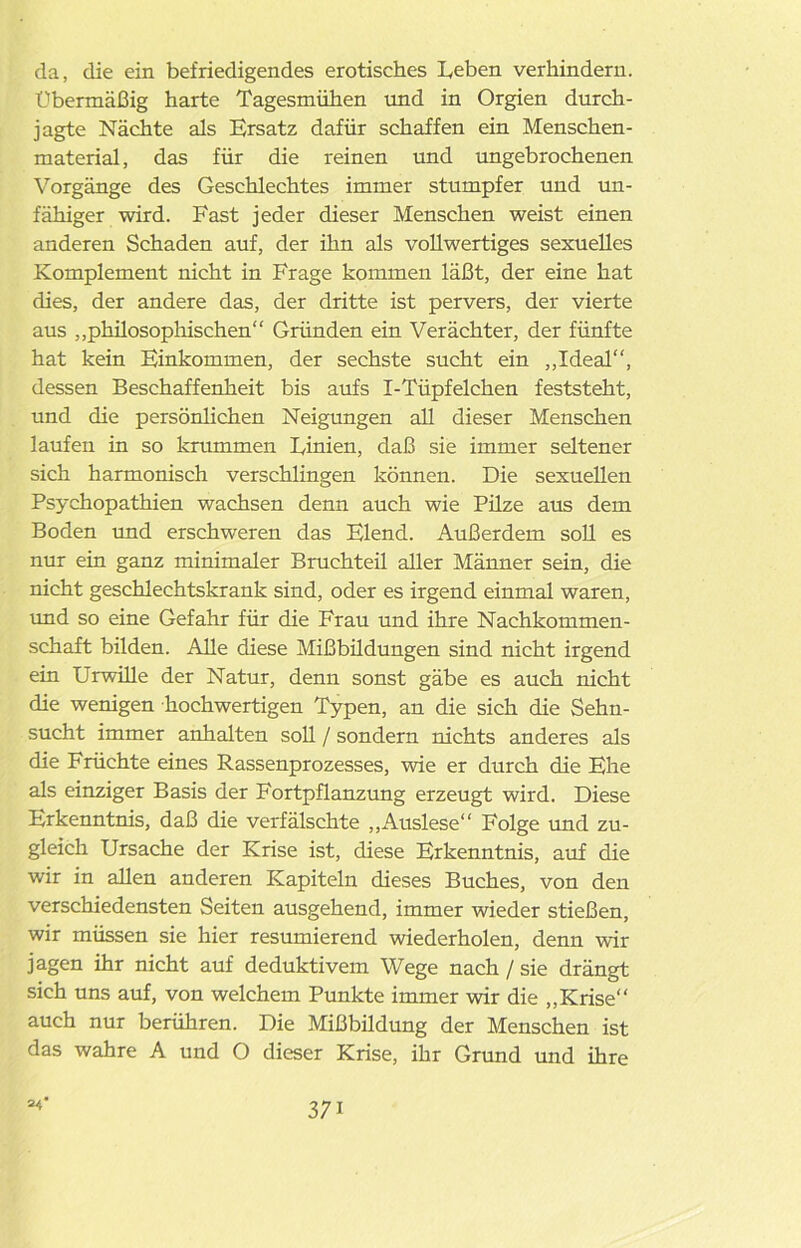 da, die ein befriedigendes erotisches Leben verhindern. Übermäßig harte Tagesmühen und in Orgien durch- jagte Nächte als Ersatz dafür schaffen ein Menschen- material, das für die reinen und ungebrochenen Vorgänge des Geschlechtes immer stumpfer und un- fähiger wird. Fast jeder dieser Menschen weist einen anderen Schaden auf, der ihn als vollwertiges sexuelles Komplement nicht in Frage kommen läßt, der eine hat dies, der andere das, der dritte ist pervers, der vierte aus „philosophischen“ Gründen ein Verächter, der fünfte hat kein Einkommen, der sechste sucht ein „Ideal“, dessen Beschaffenheit bis aufs I-Tüpfelchen feststeht, und die persönlichen Neigungen all dieser Menschen laufen in so krummen Linien, daß sie immer seltener sich harmonisch verschlingen können. Die sexuellen Psychopathien wachsen denn auch wie Püze aus dem Boden und erschweren das Elend. Außerdem soll es nur ein ganz minimaler Bruchteil aller Männer sein, die nicht geschlechtskrank sind, oder es irgend einmal waren, und so eine Gefahr für die Frau und ihre Nachkommen- schaft bilden. Alle diese Mißbüdungen sind nicht irgend ein Urwille der Natur, denn sonst gäbe es auch nicht die wenigen hochwertigen Typen, an die sich die Sehn- sucht immer anhalten soll / sondern nichts anderes als die Früchte eines Rassenprozesses, wie er durch die Ehe als einziger Basis der Fortpflanzung erzeugt wird. Diese Erkenntnis, daß die verfälschte „Auslese“ Folge und zu- gleich Ursache der Krise ist, diese Erkenntnis, auf die wir in allen anderen Kapiteln dieses Buches, von den verschiedensten Seiten ausgehend, immer wieder stießen, wir müssen sie hier resümierend wiederholen, denn wir jagen ihr nicht auf deduktivem Wege nach / sie drängt sich uns auf, von welchem Punkte immer wir die „Krise“ auch nur berühren. Die Mißbüdung der Menschen ist das wahre A und O dieser Krise, ihr Grund und ihre =4’