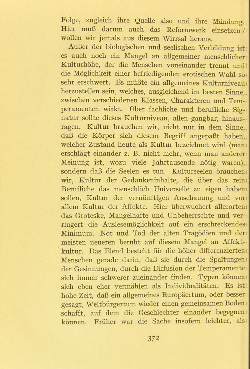 Folge, zugleich ihre Quelle also und ihre Mündung. Hier muß darum auch das Reformwerk einsetzen / wollen wir jemals aus diesem Wirrsal heraus. Außer der biologischen und seelischen Verbildung ist es auch noch ein Mangel an allgemeiner menschlicher Kulturhöhe, der die Menschen voneinander trennt und die Möglichkeit einer befriedigenden erotischen Wahl so sehr erschwert. Es müßte ein allgemeines Kulturniveau: herzustellen sein, welches, ausgleichend im besten Sinne, zwischen verschiedenen Klassen, Charakteren und Tem- peramenten wirkt. Uber fachliche und berufliche Sig- natur sollte dieses Kulturniveau, allen gangbar, hinaus- ragen. Kultur brauchen wir, nicht nur in dem Sinne, daß die Körper sich diesem Begriff angepaßt haben, welcher Zustand heute als Kultur bezeichnet wird (man erschlägt einander z. B. nicht mehr, wenn man anderer Meinung ist, wozu viele Jahrtausende nötig waren), sondern daß die Seelen es tun. Kulturseelen brauchen wir, Kultur der Gedankeninhalte, die über das reim Berufliche das menschlich Universelle zu eigen haben sollen, Kultur der vernünftigen Anschauung und vor allem Kultur der Affekte. Hier überwuchert allerorten das Groteske, Mangelhafte und Unbeherrschte und ver- ringert die Auslesemöglichkeit auf ein erschreckendes- Minimum. Not und Tod der alten Tragödien und der meisten neueren beruht auf diesem Mangel an Affekt- kultur. Das Elend besteht für die höher differenzierten Menschen gerade darin, daß sie durch die Spaltungen: der Gesinnungen, durch die Diffusion der Temperamente sich immer schwerer zueinander finden. Typen können sich eben eher vermählen als Individualitäten. Es ist hohe Zeit, daß ein allgemeines Europäertum, oder besser gesagt, Weltbürgertum wieder einen gemeinsamen Boden schafft, auf dem die Geschlechter einander begegnen können. Früher war die Sache insofern leichter, als