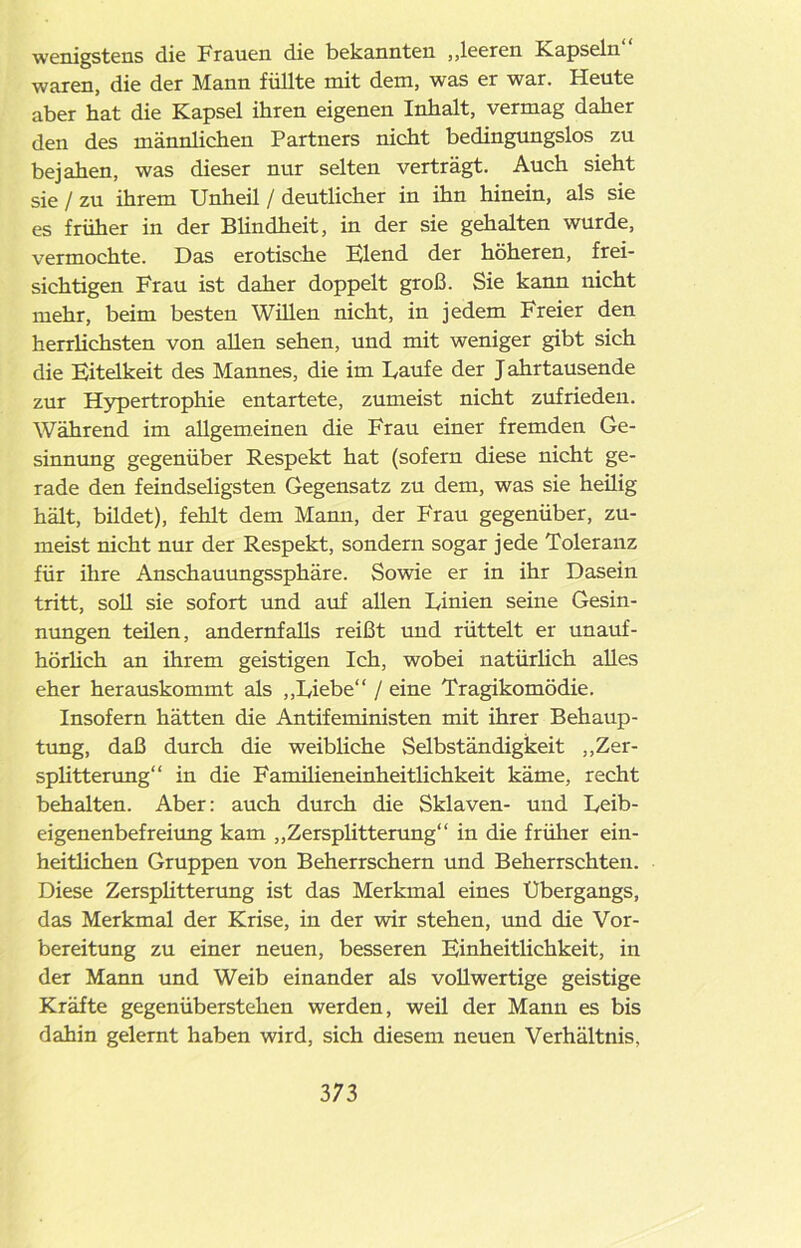 wenigstens die Frauen die bekannten „leeren Kapseln waren, die der Mann füllte mit dem, was er war. Heute aber hat die Kapsel ihren eigenen Inhalt, vermag daher den des männlichen Partners nicht bedingungslos zu bejahen, was dieser nur selten verträgt. Auch sieht sie / zu ihrem Unheil / deutlicher in ihn hinein, als sie es früher in der Blindheit, in der sie gehalten wurde, vermochte. Das erotische Elend der höheren, frei- sichtigen Frau ist daher doppelt groß. Sie kann nicht mehr, beim besten Willen nicht, in jedem Freier den herrlichsten von allen sehen, und mit weniger gibt sich die Eitelkeit des Mannes, die im Laufe der J ahrtausende zur Hypertrophie entartete, zumeist nicht zufrieden. Während im allgemeinen die Frau einer fremden Ge- sinnung gegenüber Respekt hat (sofern diese nicht ge- rade den feindseligsten Gegensatz zu dem, was sie heilig hält, bildet), fehlt dem Mann, der Frau gegenüber, zu- meist nicht nur der Respekt, sondern sogar jede Toleranz für ihre Anschauungssphäre. Sowie er in ihr Dasein tritt, soll sie sofort und auf allen Linien seine Gesin- nungen teüen, andernfalls reißt und rüttelt er unauf- hörlich an ihrem geistigen Ich, wobei natürlich alles eher herauskommt als „Liebe“ / eine Tragikomödie. Insofern hätten die Antifeministen mit ihrer Behaup- tung, daß durch die weibliche Selbständigkeit „Zer- splitterung“ in die Familieneinheitlichkeit käme, recht behalten. Aber: auch durch die Sklaven- und Leib- eigenenbefreiung kam „Zersplitterung“ in die früher ein- heitlichen Gruppen von Beherrschern und Beherrschten. Diese Zersplitterung ist das Merkmal eines Übergangs, das Merkmal der Krise, in der wir stehen, und die Vor- bereitung zu einer neuen, besseren Einheitlichkeit, in der Mann und Weib einander als vollwertige geistige Kräfte gegenüberstehen werden, weil der Mann es bis dahin gelernt haben wird, sich diesem neuen Verhältnis, 3 73