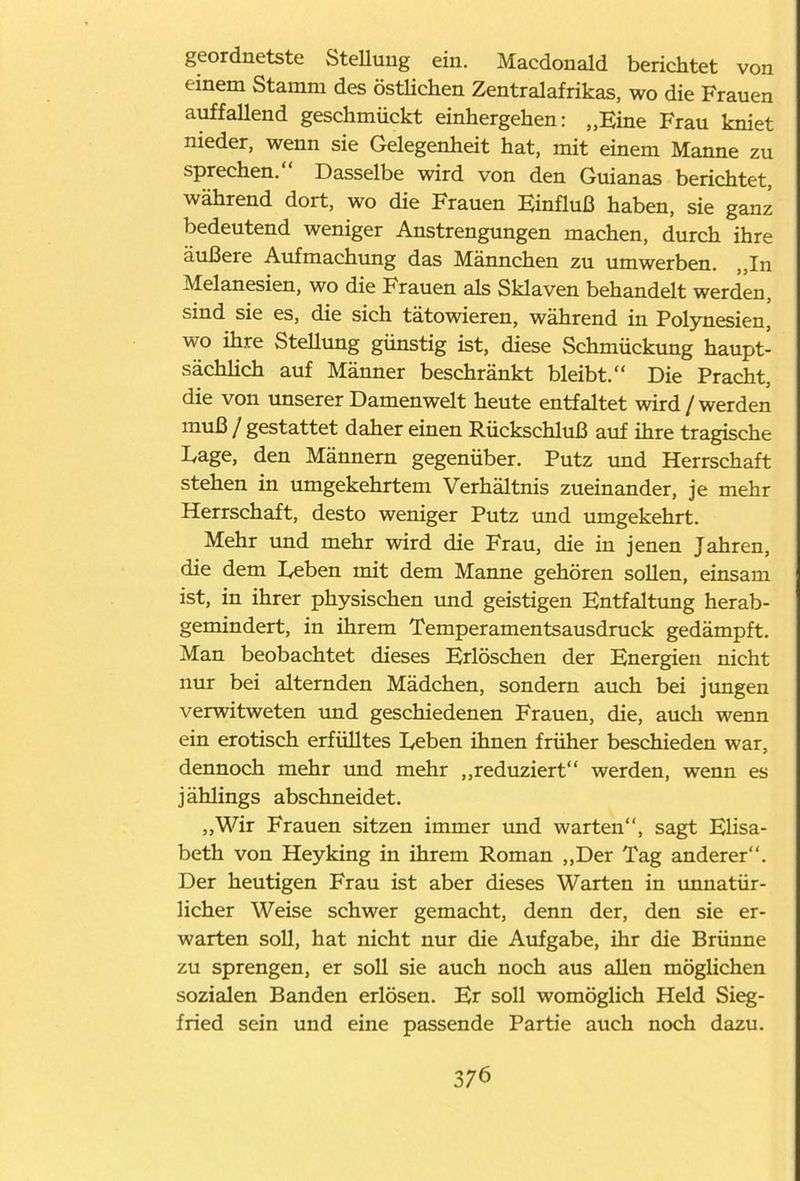 geordnetste Stellung ein. Macdonald berichtet von tinern Stamm des östlichen Zentralafrikas, wo die Frauen auffallend geschmückt einhergehen: „Eine Frau kniet nieder, wenn sie Gelegenheit hat, mit einem Manne zu sprechen.“ Dasselbe wird von den Guianas berichtet, während dort, wo die Frauen Einfluß haben, sie ganz bedeutend weniger Anstrengungen machen, durch ihre äußere Aufmachung das Männchen zu umwerben. „In Melanesien, wo die Frauen als Sklaven behandelt werden, sind sie es, die sich tätowieren, während in Polynesien, wo ihre Stellung günstig ist, diese Schmückung haupt- sächlich auf Männer beschränkt bleibt.“ Die Pracht, die von unserer Damenwelt heute entfaltet wird / werden muß / gestattet daher einen Rückschluß auf ihre tragische Lage, den Männern gegenüber. Putz und Herrschaft stehen in umgekehrtem Verhältnis zueinander, je mehr Herrschaft, desto weniger Putz und umgekehrt. Mehr und mehr wird die Frau, die in jenen Jahren, die dem Reben mit dem Manne gehören sollen, einsam ist, in ihrer physischen und geistigen Entfaltung herab- gemindert, in ihrem Temperamentsausdruck gedämpft. Man beobachtet dieses Erlöschen der Energien nicht nur bei alternden Mädchen, sondern auch bei jungen verwitweten und geschiedenen Frauen, die, auch wenn ein erotisch erfülltes Reben ihnen früher beschieden war, dennoch mehr und mehr „reduziert“ werden, wenn es jählings abschneidet. „Wir Frauen sitzen immer und warten“, sagt Elisa- beth von Heyking in ihrem Roman „Der Tag anderer“. Der heutigen Frau ist aber dieses Warten in imnatür- licher Weise schwer gemacht, denn der, den sie er- warten soll, hat nicht nur die Aufgabe, ihr die Brünne zu sprengen, er soll sie auch noch aus allen möglichen sozialen Banden erlösen. Er soll womöglich Held Sieg- fried sein und eine passende Partie auch noch dazu.