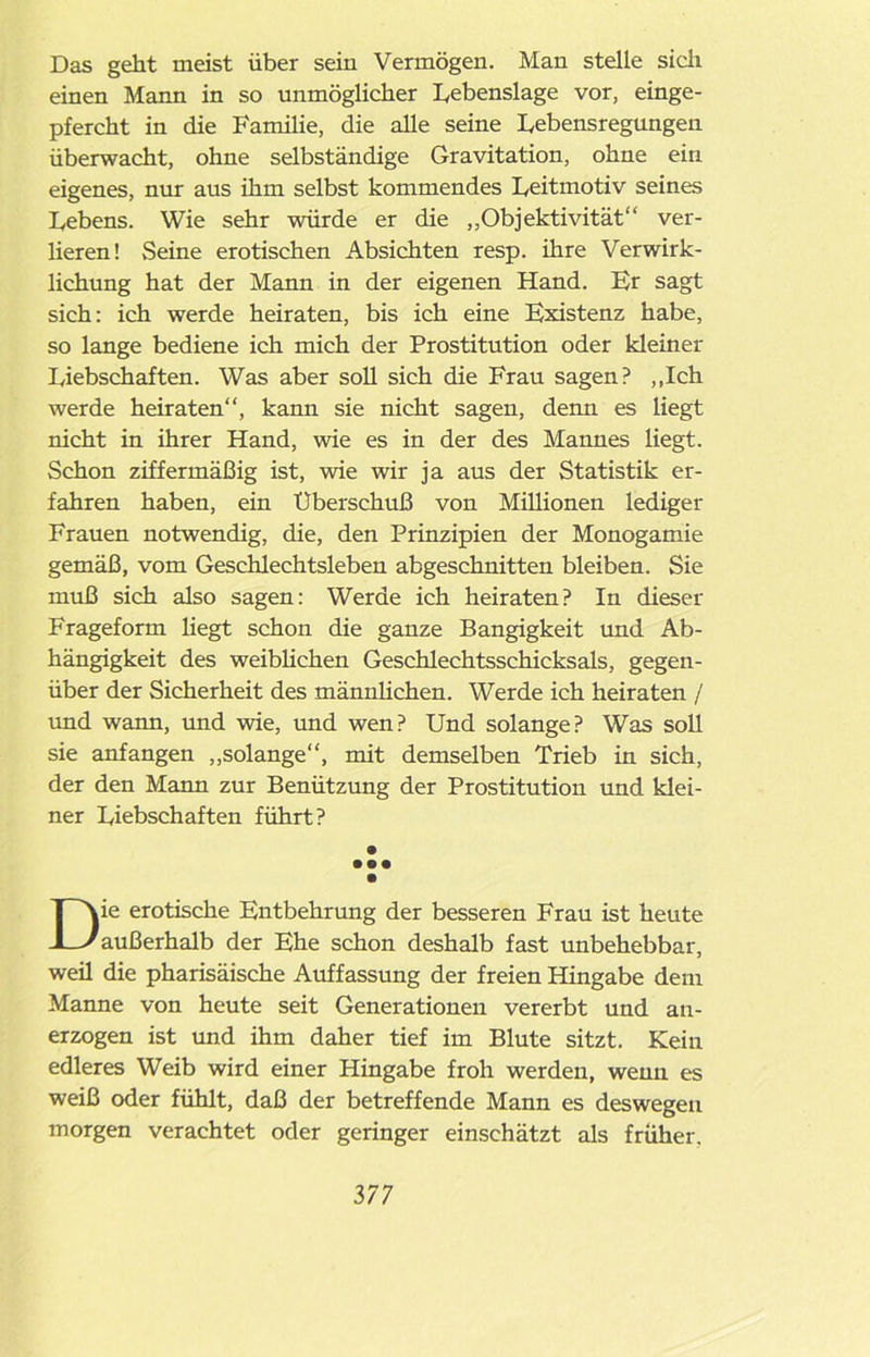 Das geht meist über sein Vermögen. Man stelle sich einen Mann in so unmöglicher Lebenslage vor, einge- pfercht in die Familie, die alle seine Lebensregungen überwacht, ohne selbständige Gravitation, ohne ein eigenes, nur aus ihm selbst kommendes Leitmotiv seines Lebens. Wie sehr würde er die „Objektivität“ ver- lieren! Seine erotischen Absichten resp. ihre Verwirk- lichung hat der Mann in der eigenen Hand. Er sagt sich: ich werde heiraten, bis ich eine Existenz habe, so lange bediene ich mich der Prostitution oder kleiner Liebschaften. Was aber soll sich die Frau sagen? „Ich werde heiraten“, kann sie nicht sagen, denn es liegt nicht in ihrer Hand, wie es in der des Mannes liegt. Schon ziffermäßig ist, wie wir ja aus der Statistik er- fahren haben, ein Überschuß von Millionen lediger Frauen notwendig, die, den Prinzipien der Monogamie gemäß, vom Geschlechtsleben abgeschnitten bleiben. Sie muß sich also sagen: Werde ich heiraten? In dieser Frageform liegt schon die ganze Bangigkeit und Ab- hängigkeit des weiblichen Geschlechtsschicksals, gegen- über der Sicherheit des männlichen. Werde ich heiraten / und wann, und wie, und wen? Und solange? Was soll sie anfangen „solange“, mit demselben Trieb in sich, der den Mann zur Benützung der Prostitution und klei- ner Liebschaften führt? • • •• Die erotische Entbehrung der besseren Frau ist heute außerhalb der Ehe schon deshalb fast unbehebbar, weil die pharisäische Auffassung der freien Hingabe dem Manne von heute seit Generationen vererbt und an- erzogen ist und ihm daher tief im Blute sitzt. Kein edleres Weib wird einer Hingabe froh werden, wenn es weiß oder fühlt, daß der betreffende Mann es deswegen morgen verachtet oder geringer einschätzt als früher.