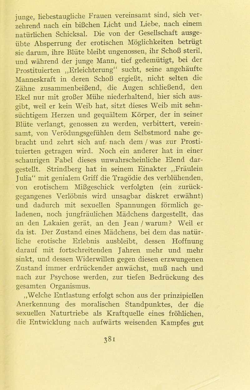 junge, liebestaugliclie Frauen vereinsamt sind, sich ver- zehrend nach ein bißchen Ficht und Liebe, nach einem natürlichen Schicksal. Die von der Gesellschaft ausge- übte Absperrung der erotischen Möglichkeiten betrügt sie darum, ihre Blüte bleibt ungenossen, ihr Schoß steril, und während der junge Mann, tief gedemütigt, bei der Prostituierten „Erleichterung“ sucht, seine angehäufte Manneskraft in deren Schoß ergießt, nicht selten die Zähne zusammenbeißend, die Augen schließend, den Ekel nur mit großer Mühe niederhaltend, hier sich aus- gibt, weil er kein Weib hat, sitzt dieses Weib mit sehn- süchtigem Herzen und gequältem Körper, der in seiner Blüte verlangt, genossen zu werden, verbittert, verein- samt, von Verödungsgefühlen dem Selbstmord nahe ge- bracht und zehrt sich auf nach dem / was zur Prosti- tuierten getragen wird. Noch ein anderer hat in einer schaurigen Fabel dieses unwahrscheinliche Elend dar- gestellt. Strindberg hat in seinem Einakter „Fräulein Julia“ mit genialem Griff die Tragödie des verblühenden, von erotischem Mißgeschick verfolgten (ein zurück- gegangenes Verlöbnis wird unsagbar diskret erwähnt) und dadurch mit sexuellen Spannungen förmlich ge- ladenen, noch jungfräulichen Mädchens dargestellt, das an den Lakaien gerät, an den Jean/warum? Weil er da ist. Der Zustand eines Mädchens, bei dem das natür- liche erotische Erlebnis ausbleibt, dessen Hoffnung darauf mit fortschreitenden J ahren mehr und mehr sinkt, und dessen Widerwillen gegen diesen erzwungenen Zustand immer erdrückender anwächst, muß nach und nach zur Psychose werden, zur tiefen Bedrückung des gesamten Organismus. „Welche Entlastung erfolgt schon aus der prinzipiellen Anerkennung des moralischen Standpunktes, der die sexuellen Naturtriebe als Kraftquelle eines fröhlichen, die Entwicklung nach aufwärts weisenden Kampfes gut 38i