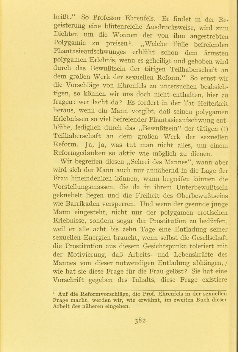 heißt.“ So Professor Ehrenfels. Er findet in der Be- geisterung eine blütenreiche Ausdrucksweise, wird zum Dichter, um die Wonnen der von ihm angestrebten Polygamie zu preisen1. „Welche Fülle befreienden Phantasieaufschwunges erblüht schon dem ärmsten polygamen Erlebnis, wenn es geheiligt und gehoben wird durch das Bewußtsein der tätigen Teilhaberschaft an dem großen Werk der sexuellen Reform.“ So ernst wir die Vorschläge von Ehrenfels zu untersuchen beabsich- tigen, so können wir uns doch nicht enthalten, hier zu fragen: wer lacht da? Es fordert in der Tat Heiterkeit heraus, wenn ein Mann vorgibt, daß seinen polygamen Erlebnissen so viel befreiender Phantasieaufschwung ent- blühe, lediglich durch das „Bewußtsein“ der tätigen (!) Teilhaberschaft an dem großen Werk der sexuellen Reform. Ja, ja, was tut man nicht alles, um einem Reformgedanken so aktiv wie möglich zu dienen. Wir begreifen diesen „Schrei des Mannes“, wann aber wird sich der Mann auch nur annähernd in die Lage der Frau hineindenken können, wann begreifen können die Vorstellungsmassen, die da in ihrem Unterbewußtsein geknebelt liegen und die Freiheit des Oberbewußtseins wie Barrikaden versperren. Und wenn der gesunde junge Mann eingesteht, nicht nur der polygamen erotischen Erlebnisse, sondern sogar der Prostitution zu bedürfen, weil er alle acht bis zehn Tage eine Entladung seiner sexuellen Energien braucht, wenn selbst die Gesellschaft die Prostitution aus diesem Gesichtspunkt toleriert mit der Motivierung, daß Arbeits- und Lebenskräfte des Mannes von dieser notwendigen Entladung abhängen, / wie hat sie diese Frage für die Frau gelöst? Sie hat eine Vorschrift gegeben des Inhalts, diese Frage existiere 1 Auf die Reformvorschläge, die Prof. Ehrenfels in der sexuellen Frage macht, werden wir, wie erwähnt, im zweiten Buch dieser Arbeit des näheren eingehen.
