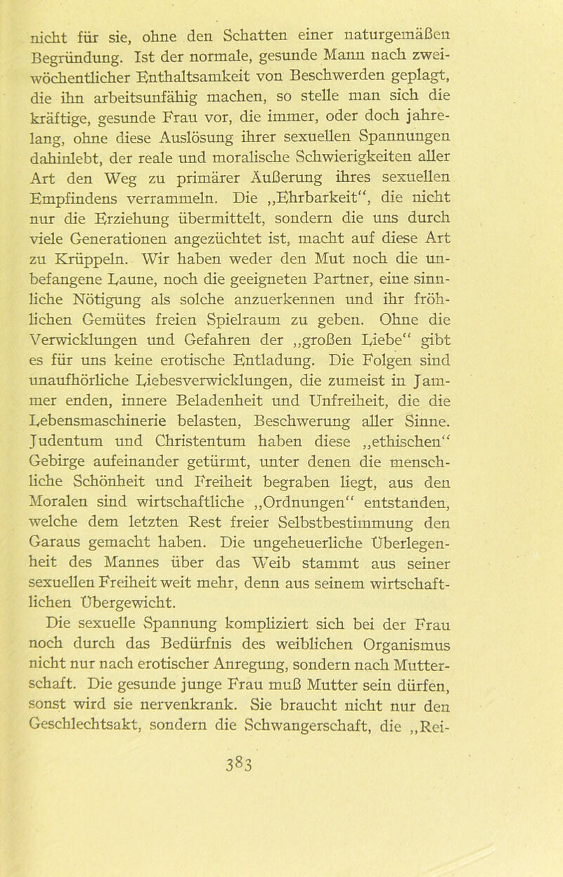 nicht für sie, ohne den Schatten einer naturgemäßen Begründung. Ist der normale, gesunde Mann nach zwei- wöchentlicher Enthaltsamkeit von Beschwerden geplagt, die ihn arbeitsunfähig machen, so stelle man sich die kräftige, gesunde Frau vor, die immer, oder doch jahre- lang, ohne diese Auslösung ihrer sexuellen Spannungen dahinlebt, der reale und moralische Schwierigkeiten aller Art den Weg zu primärer Äußerung ihres sexuellen Empfindens verrammeln. Die „Ehrbarkeit“, die nicht nur die Erziehung übermittelt, sondern die uns durch viele Generationen angezüchtet ist, macht auf diese Art zu Krüppeln. Wir haben weder den Mut noch die un- befangene Laune, noch die geeigneten Partner, eine sinn- liche Nötigung als solche anzuerkennen und ihr fröh- lichen Gemütes freien Spielraum zu geben. Ohne die Verwicklungen und Gefahren der „großen Liebe“ gibt es für uns keine erotische Entladung. Die Folgen sind unaufhörliche Liebesverwicklungen, die zumeist in Jam- mer enden, innere Beladenheit und Unfreiheit, die die Lebensmaschinerie belasten, Beschwerung aller Sinne. Judentum und Christentum haben diese „ethischen“ Gebirge aufeinander getürmt, unter denen die mensch- liche Schönheit und Freiheit begraben liegt, aus den Moralen sind wirtschaftliche „Ordnungen“ entstanden, welche dem letzten Rest freier Selbstbestimmung den Garaus gemacht haben. Die ungeheuerliche Überlegen- heit des Mannes über das Weib stammt aus seiner sexuellen Freiheit weit mehr, denn aus seinem wirtschaft- lichen Übergewicht. Die sexuelle Spannung kompliziert sich bei der Frau noch durch das Bedürfnis des weiblichen Organismus nicht nur nach erotischer Anregung, sondern nach Mutter- schaft. Die gesunde junge Frau muß Mutter sein dürfen, sonst wird sie nervenkrank. Sie braucht nicht nur den Geschlechtsakt, sondern die Schwangerschaft, die „Rei-