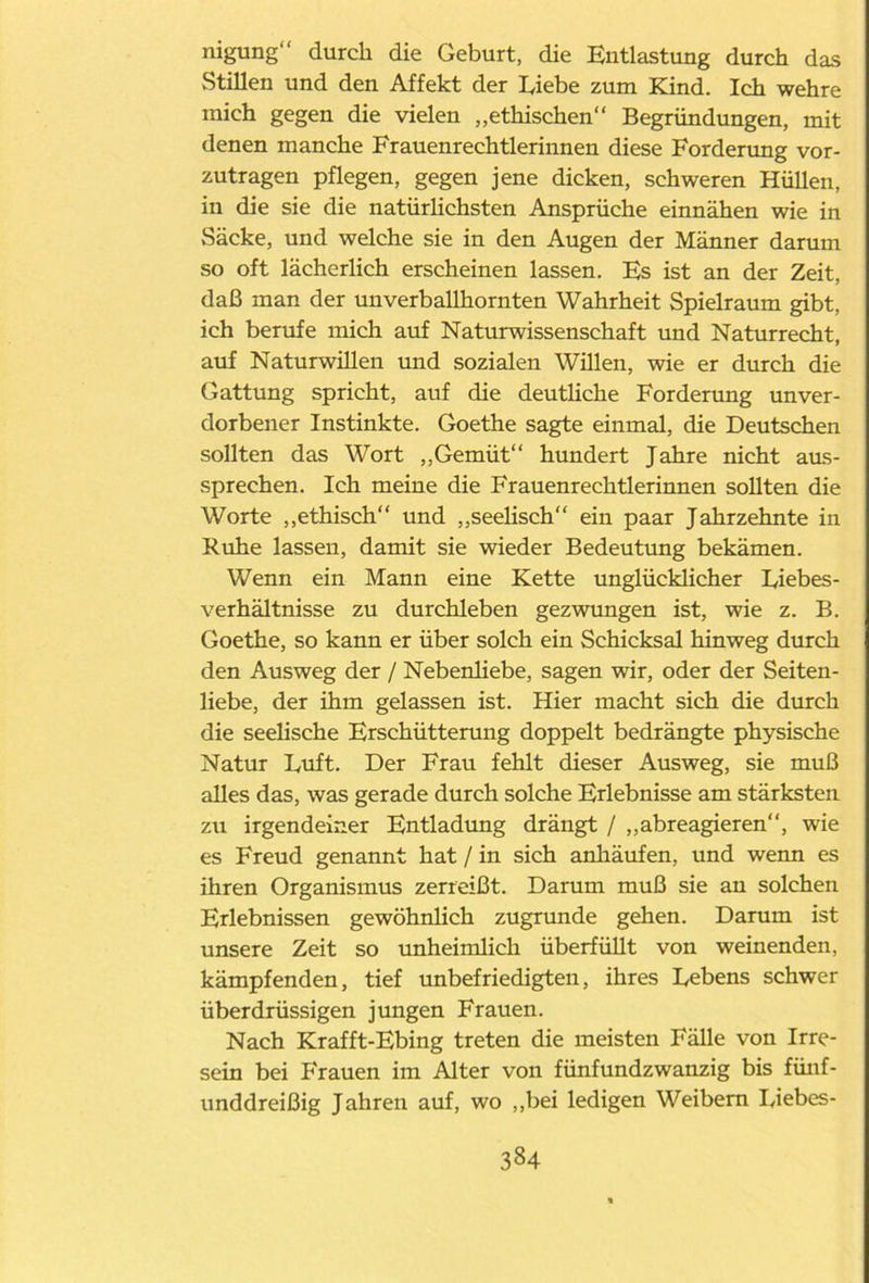 nigung“ durch die Geburt, die Entlastung durch das Stillen und den Affekt der hiebe zum Kind. Ich wehre mich gegen die vielen „ethischen“ Begründungen, mit denen manche Frauenrechtlerinnen diese Forderung vor- zutragen pflegen, gegen jene dicken, schweren Hüllen, in die sie die natürlichsten Ansprüche einnähen wie in Säcke, und welche sie in den Augen der Männer darum so oft lächerlich erscheinen lassen. Es ist an der Zeit, daß man der uuverballhornten Wahrheit Spielraum gibt, ich berufe mich auf Naturwissenschaft und Naturrecht, auf Naturwillen und sozialen Willen, wie er durch die Gattung spricht, auf die deutliche Forderung unver- dorbener Instinkte. Goethe sagte einmal, die Deutschen sollten das Wort „Gemüt“ hundert Jahre nicht aus- sprechen. Ich meine die Frauenrechtlerinnen sollten die Worte „ethisch“ und „seelisch“ ein paar Jahrzehnte in Kühe lassen, damit sie wieder Bedeutung bekämen. Wenn ein Mann eine Kette unglücklicher Diebes- verhältnisse zu durchleben gezwungen ist, wie z. B. Goethe, so kann er über solch ein Schicksal hinweg durch den Ausweg der / Nebenliebe, sagen wir, oder der Seiten- liebe, der ihm gelassen ist. Hier macht sich die durch die seelische Erschütterung doppelt bedrängte physische Natur Duft. Der Frau fehlt dieser Ausweg, sie muß alles das, was gerade durch solche Erlebnisse am stärksten zn irgendeiner Entladung drängt / „abreagieren“, wie es Freud genannt hat / in sich anhäufen, und wenn es ihren Organismus zerreißt. Darum muß sie an solchen Erlebnissen gewöhnlich zugrunde gehen. Darum ist unsere Zeit so unheimlich überfüllt von weinenden, kämpfenden, tief unbefriedigten, ihres Debens schwer überdrüssigen jungen Frauen. Nach Krafft-Ebing treten die meisten Fälle von Irre- sein bei Frauen im Alter von fünfundzwanzig bis fünf- unddreißig Jahren auf, wo „bei ledigen Weibern Diebes-