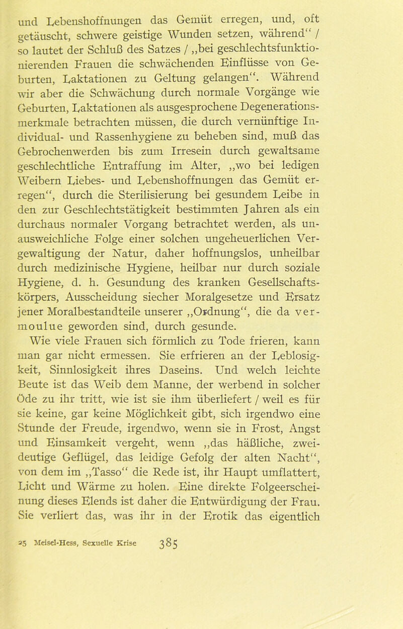 und Lebenshoffnungen das Gemüt erregen, und, oft getäuscht, schwere geistige Wunden setzen, während“ / so lautet der Schluß des Satzes / „bei geschlechtsfunktio- nierenden Frauen die schwächenden Einflüsse von Ge- burten, Laktationen zu Geltung gelangen“. Während wir aber die Schwächung durch normale Vorgänge wie Geburten, Laktationen als ausgesprochene Degenerations- merkmale betrachten müssen, die durch vernünftige In- dividual- und Rassenhygiene zu beheben sind, muß das Gebrochenwerden bis zum Irresein durch gewaltsame geschlechtliche Entraffung im Alter, „wo bei ledigen Weibern Liebes- und Lebenshoffnungen das Gemüt er- regen“, durch die Sterüisierung bei gesundem Leibe in den zur Geschlechtstätigkeit bestimmten Jahren als ein durchaus normaler Vorgang betrachtet werden, als un- ausweichliche Folge einer solchen ungeheuerlichen Ver- gewaltigung der Natur, daher hoffnungslos, unheübar durch medizinische Hygiene, heübar nur durch soziale Hygiene, d. h. Gesundung des kranken Gesellschafts- körpers, Ausscheidung siecher Moralgesetze und Ersatz jener Moralbestandteüe unserer „Ordnung“, die da ver- moulue geworden sind, durch gesunde. Wie viele Frauen sich förmlich zu Tode frieren, kann man gar nicht ermessen. Sie erfrieren an der Leblosig- keit, Sinnlosigkeit ihres Daseins. Und welch leichte Beute ist das Weib dem Manne, der werbend in solcher Öde zu ihr tritt, wie ist sie ihm überliefert / weil es für sie keine, gar keine Möglichkeit gibt, sich irgendwo eine Stunde der Freude, irgendwo, wenn sie in Frost, Angst und Einsamkeit vergeht, wenn „das häßliche, zwei- deutige Geflügel, das leidige Gefolg der alten Nacht“, von dem im „Tasso“ die Rede ist, ihr Haupt umflattert, Licht und Wärme zu holen. Eine direkte Folgeerschei- nung dieses Elends ist daher die Entwürdigung der Frau. Sie verliert das, was ihr in der Erotik das eigentlich 25 Meisel-Hess, Sexuelle Krise