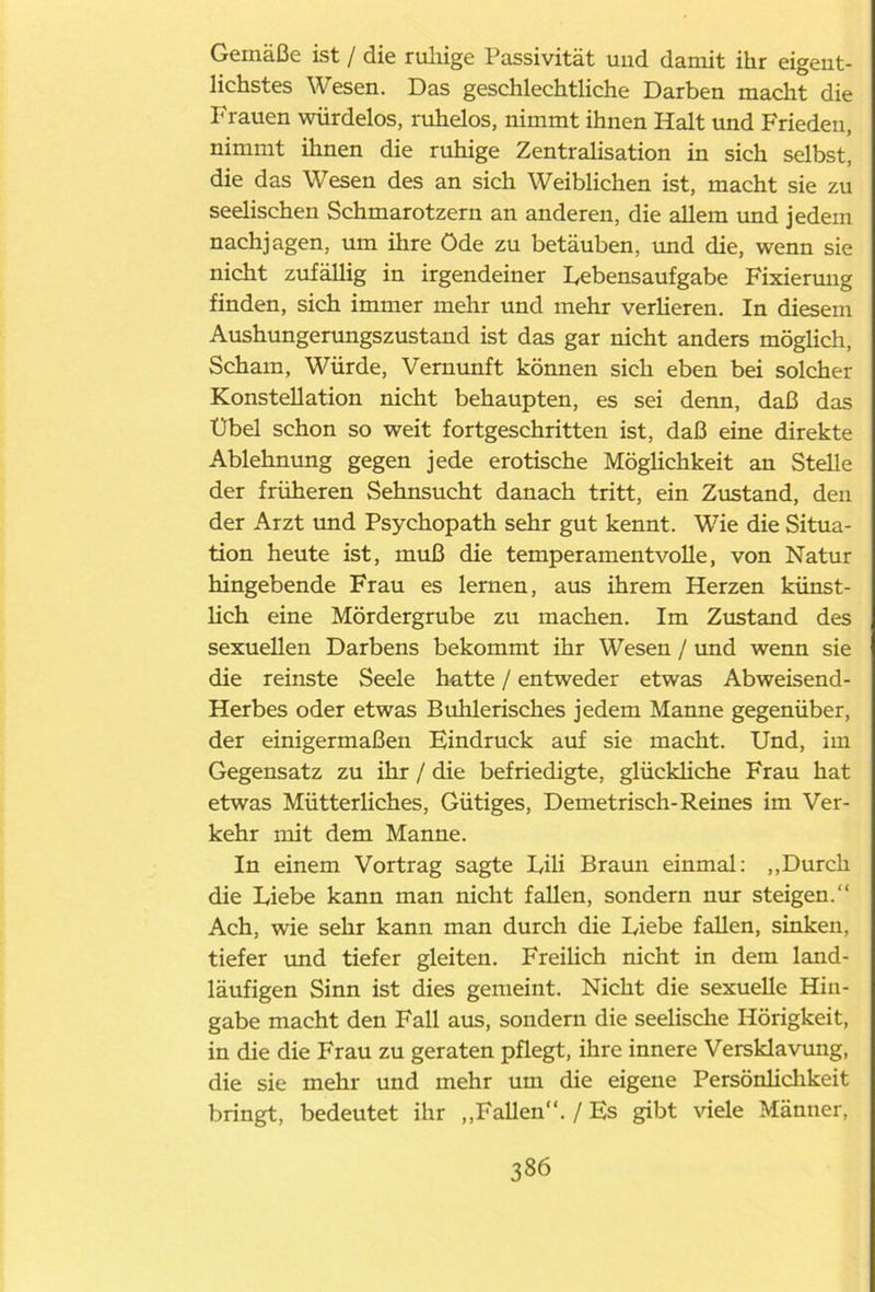 Gemäße ist / die ruliige Passivität und damit ihr eigent- lichstes Wesen. Das geschlechtliche Darben macht die Frauen würdelos, ruhelos, nimmt ihnen Halt und Frieden, nimmt ihnen die ruhige Zentralisation in sich selbst, die das Wesen des an sich Weiblichen ist, macht sie zu seelischen Schmarotzern an anderen, die allem und jedem nachjagen, um ihre Öde zu betäuben, und die, wenn sie nicht zufällig in irgendeiner Lebensaufgabe Fixiermig finden, sich immer mehr und mehr verlieren. In diesem Aushungerungszustand ist das gar nicht anders möglich, Scham, Würde, Vernunft können sich eben bei solcher Konstellation nicht behaupten, es sei denn, daß das Übel schon so weit fortgeschritten ist, daß eine direkte Ablehnung gegen jede erotische Möglichkeit an Stelle der früheren Sehnsucht danach tritt, ein Zustand, den der Arzt und Psychopath sehr gut kennt. Wie die Situa- tion heute ist, muß die temperamentvolle, von Natur hingebende Frau es lernen, aus ihrem Herzen künst- lich eine Mördergrube zu machen. Im Zustand des sexuellen Darbens bekommt ihr Wesen / und wenn sie die reinste Seele hatte / entweder etwas Abweisend- Herbes oder etwas Buhlerisches jedem Manne gegenüber, der einigermaßen Eindruck auf sie macht. Und, im Gegensatz zu ihr / die befriedigte, glückliche Frau hat etwas Mütterliches, Gütiges, Demetrisch-Reines im Ver- kehr mit dem Manne. In einem Vortrag sagte Lili Braun einmal: „Durch die Liebe kann man nicht fallen, sondern nur steigen.“ Ach, wie sehr kann man durch die Liebe fallen, sinken, tiefer und tiefer gleiten. Freilich nicht in dem land- läufigen Sinn ist dies gemeint. Nicht die sexuelle Hin- gabe macht den Fall aus, sondern die seelische Hörigkeit, in die die Frau zu geraten pflegt, ihre innere Versklavung, die sie mehr und mehr um die eigene Persönlichkeit bringt, bedeutet ihr „Fallen“. / Es gibt viele Männer,