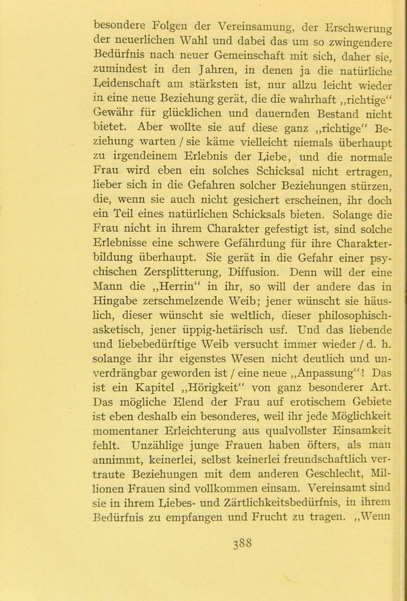 besondere Folgen der Vereinsamung, der Erschwerung der neuerlichen Wahl und dabei das um so zwingendere Bedürfnis nach neuer Gemeinschaft mit sich, daher sie, zumindest in den Jahren, in denen ja die natürliche Eeidenschaft am stärksten ist, nur allzu leicht wieder in eine neue Beziehung gerät, die die wahrhaft „richtige“ Gewähr für glücklichen und dauernden Bestand nicht bietet. Aber wollte sie auf diese ganz „richtige“ Be- ziehung warten / sie käme vielleicht niemals überhaupt zu irgendeinem Erlebnis der Eiebe, und die normale Frau wird eben ein solches Schicksal nicht ertragen, lieber sich in die Gefahren solcher Beziehungen stürzen, die, wenn sie auch nicht gesichert erscheinen, ihr doch ein Teü eines natürlichen Schicksals bieten. Solange die Frau nicht in ihrem Charakter gefestigt ist, sind solche Erlebnisse eine schwere Gefährdung für ihre Charakter- büdung überhaupt. Sie gerät in die Gefahr einer psy- chischen Zersplitterung, Diffusion. Denn will der eine Mann die „Herrin“ in ihr, so will der andere das in Hingabe zerschmelzende Weib; jener wünscht sie häus- lich, dieser wünscht sie weltlich, dieser phüosophisch- asketisch, jener üppig-hetärisch usf. Und das liebende und liebebedürftige Weib versucht immer wieder / d. h. solange ihr ihr eigenstes Wesen nicht deutlich und un- verdrängbar geworden ist / eine neue „Anpassung“! Das ist ein Kapitel „Hörigkeit“ von ganz besonderer Art. Das mögliche Elend der Frau auf erotischem Gebiete ist eben deshalb ein besonderes, weil ihr jede Möglichkeit momentaner Erleichterung aus qualvollster Einsamkeit fehlt. Unzählige junge Frauen haben öfters, als man annimmt, keinerlei, selbst keinerlei freundschaftlich ver- traute Beziehungen mit dem anderen Geschlecht, Mil- lionen Frauen sind vollkommen einsam. Vereinsamt sind sie in ihrem Diebes- und Zärtlichkeitsbedürfnis, in ihrem Bedürfnis zu empfangen und Frucht zu tragen. „Wenn 338