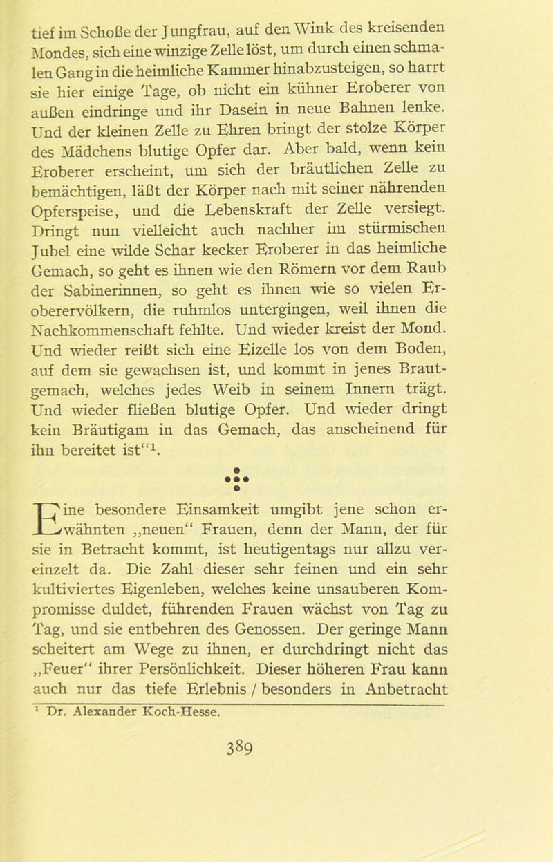 tief im Schoße der Jungfrau, auf den Wink des kreisenden Mondes, sich eine winzige Zelle löst, um durch einen schma- len Gang in die heimliche Kammer hinabzusteigen, so hai 11 sie hier einige Tage, ob nicht ein kühner Eroberer von außen eindringe und ihr Dasein in neue Bahnen lenke. Und der kleinen Zelle zu Ehren bringt der stolze Körper des Mädchens blutige Opfer dar. Aber bald, wenn kein Eroberer erscheint, um sich der bräutlichen Zelle zu bemächtigen, läßt der Körper nach mit seiner nährenden Opferspeise, und die Lebenskraft der Zelle versiegt. Dringt nun vielleicht auch nachher im stürmischen Jubel eine wilde Schar kecker Eroberer in das heimliche Gemach, so geht es ihnen wie den Römern vor dem Raub der Sabinerinnen, so geht es ihnen wie so vielen Er- oberervölkern, die rühmlos untergingen, weil ihnen die Nachkommenschaft fehlte. Und wieder kreist der Mond. Und wieder reißt sich eine Eizelle los von dem Boden, auf dem sie gewachsen ist, und kommt in jenes Braut- gemach, welches jedes Weib in seinem Innern trägt. Und wieder fließen blutige Opfer. Und wieder dringt kein Bräutigam in das Gemach, das anscheinend für ihn bereitet ist“1. e • • • e Eine besondere Einsamkeit umgibt jene schon er- wähnten „neuen“ Frauen, denn der Mann, der für sie in Betracht kommt, ist heutigentags nur allzu ver- einzelt da. Die Zahl dieser sehr feinen und ein sehr kultiviertes Eigenleben, welches keine unsauberen Kom- promisse duldet, führenden Frauen wächst von Tag zu Tag, und sie entbehren des Genossen. Der geringe Mann scheitert am Wege zu ihnen, er durchdringt nicht das „Feuer“ ihrer Persönlichkeit. Dieser höheren Frau kann auch nur das tiefe Erlebnis / besonders in Anbetracht 1 Dr. Alexander Koch-Hesse.
