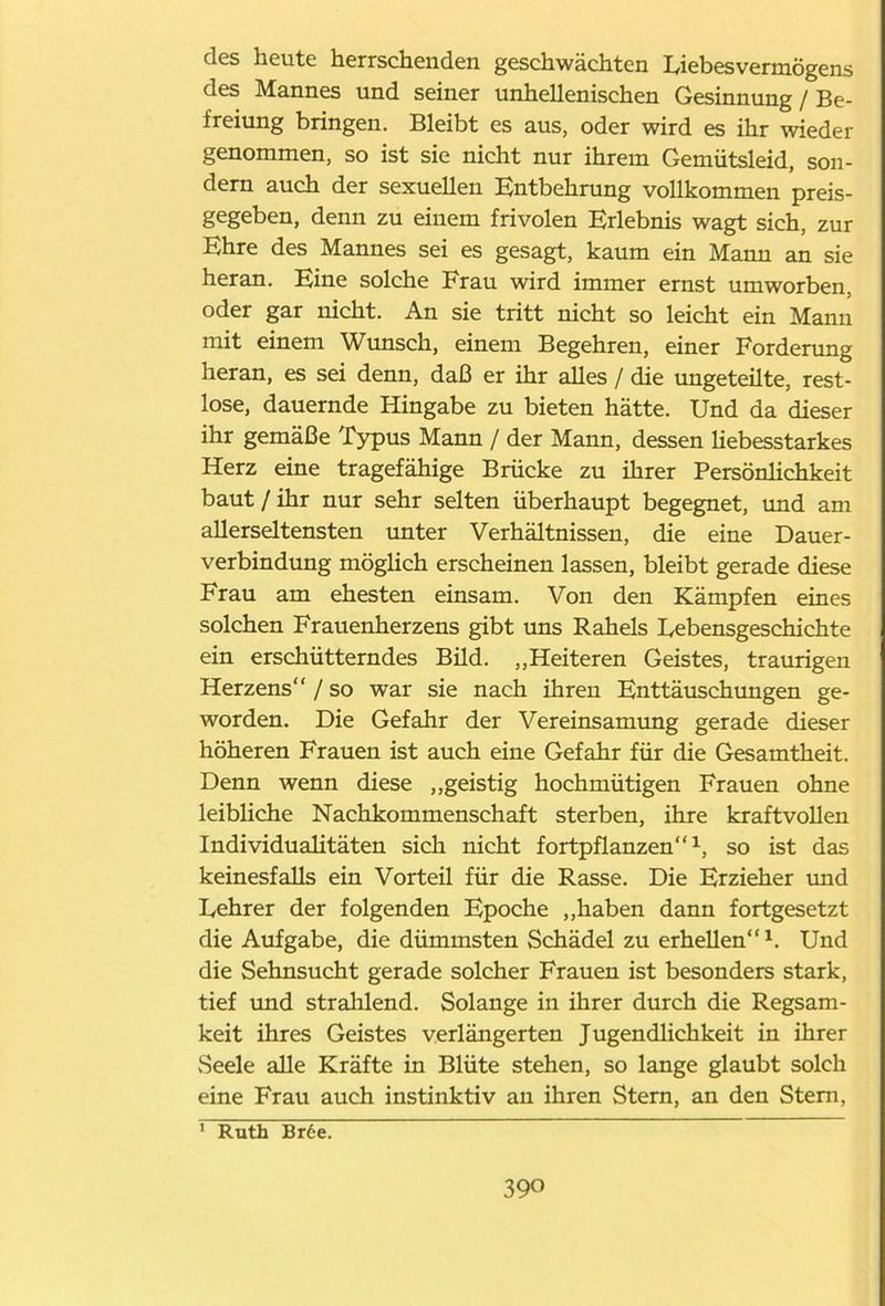 des heute herrschenden geschwächten Eiebesvermögens des Mannes und seiner unhellenischen Gesinnung / Be- freiung bringen. Bleibt es aus, oder wird es ihr wieder genommen, so ist sie nicht nur ihrem Gemütsleid, son- dern auch der sexuellen Entbehrung vollkommen preis- gegeben, denn zu einem frivolen Erlebnis wagt sich, zur Ehre des Mannes sei es gesagt, kaum ein Mann an sie heran. Eine solche Frau wird immer ernst umworben, oder gar nicht. An sie tritt nicht so leicht ein Mann mit einem Wunsch, einem Begehren, einer Forderung heran, es sei denn, daß er ihr alles / die ungeteüte, rest- lose, dauernde Hingabe zu bieten hätte. Und da dieser ihr gemäße Typus Mann / der Mann, dessen liebesstarkes Herz eine tragefähige Brücke zu ihrer Persönlichkeit baut/ihr nur sehr selten überhaupt begegnet, und am allerseltensten unter Verhältnissen, die eine Dauer- verbindung möglich erscheinen lassen, bleibt gerade diese Frau am ehesten einsam. Von den Kämpfen eines solchen Frauenherzens gibt uns Rahels Lebensgeschichte ein erschütterndes Bild. „Heiteren Geistes, traurigen Herzens“ / so war sie nach ihren Enttäuschungen ge- worden. Die Gefahr der Vereinsamung gerade dieser höheren Frauen ist auch eine Gefahr für die Gesamtheit. Denn wenn diese „geistig hochmütigen Frauen ohne leibliche Nachkommenschaft sterben, ihre kraftvollen Individualitäten sich nicht fortpflanzen“1, so ist das keinesfalls ein Vorteil für die Rasse. Die Erzieher und Eehrer der folgenden Epoche „haben dann fortgesetzt die Aufgabe, die dümmsten Schädel zu erhellen“ x. Und die Sehnsucht gerade solcher Frauen ist besonders stark, tief und strahlend. Solange in ihrer durch die Regsam- keit ihres Geistes verlängerten Jugendlichkeit in ihrer Seele alle Kräfte in Blüte stehen, so lange glaubt solch eine Frau auch instinktiv an ihren Stern, an den Stern, 1 Ruth Br6e.