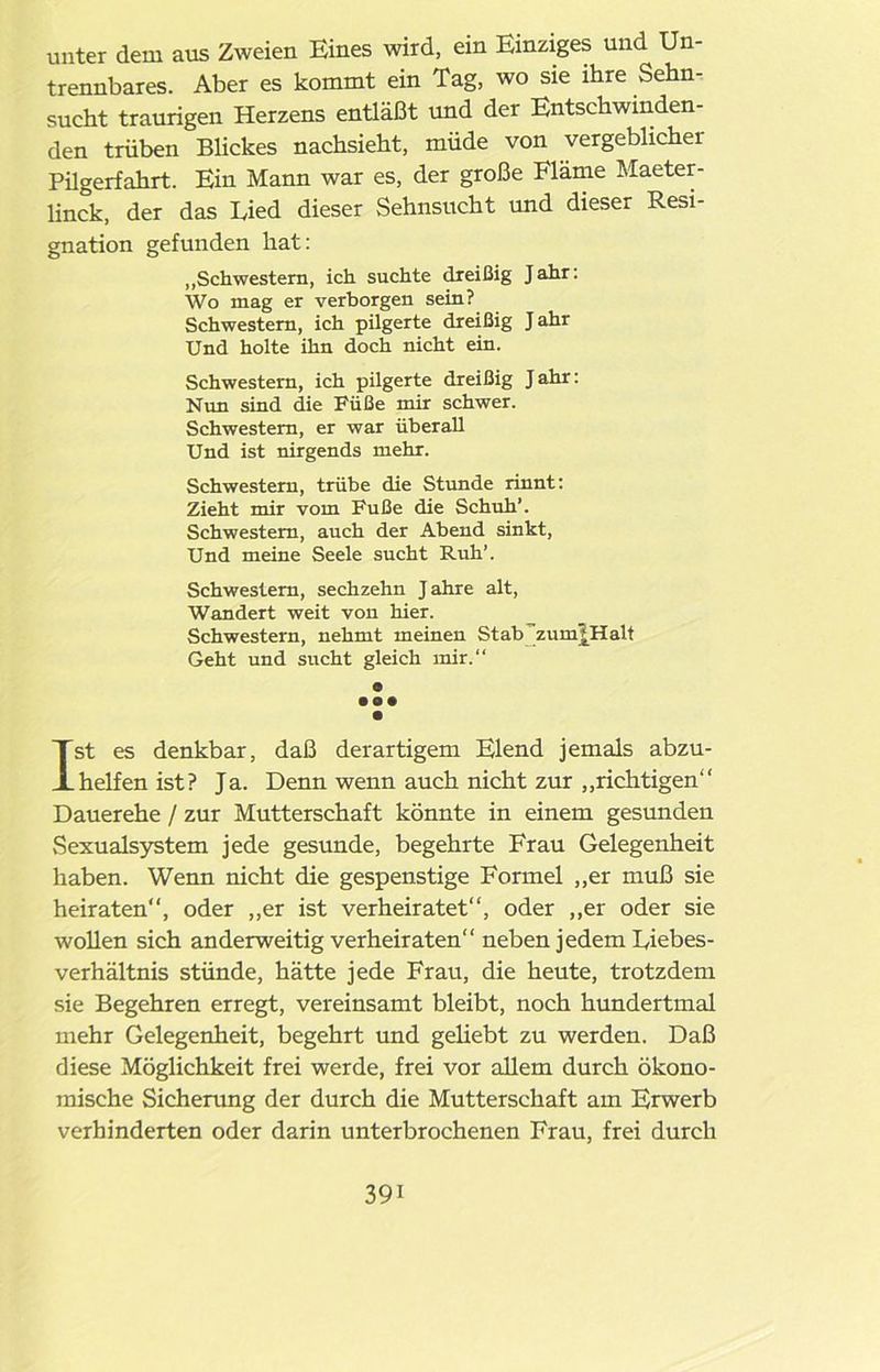 unter dem aus Zweien Eines wird, ein Einziges und Un- trennbares. Aber es kommt ein Tag, wo sie ihre Sehn- sucht traurigen Herzens entläßt und der Entschwinden- den trüben Blickes nachsieht, müde von vergeblichei Pügerfahrt. Ein Mann war es, der große Flame Maeter- linck, der das Lied dieser Sehnsucht und dieser Resi- gnation gefunden hat: ,,Schwestern, ich suchte dreißig Jahr: Wo mag er verborgen sein? Schwestern, ich pilgerte dreißig Jahr Und holte ihn doch nicht ein. Schwestern, ich pilgerte dreißig J ahr: Nun sind die Füße mir schwer. Schwestern, er war überall Und ist nirgends mehr. Schwestern, trübe die Stunde rinnt: Zieht mir vom Fuße die Schuh’. Schwestern, auch der Abend sinkt, Und meine Seele sucht Ruh’. Schwestern, sechzehn Jahre alt, Wandert weit von hier. Schwestern, nehmt meinen Stab ~zum? Halt Geht und sucht gleich mir.“ ® • •• Ist es denkbar, daß derartigem Elend jemals abzu- helfen ist? Ja. Denn wenn auch nicht zur „richtigen“ Dauerehe / zur Mutterschaft könnte in einem gesunden Sexualsystem jede gesunde, begehrte Frau Gelegenheit haben. Wenn nicht die gespenstige Formel „er muß sie heiraten“, oder „er ist verheiratet“, oder „er oder sie wollen sich anderweitig verheiraten“ neben jedem Liebes- verhältnis stünde, hätte jede Frau, die heute, trotzdem sie Begehren erregt, vereinsamt bleibt, noch hundertmal mehr Gelegenheit, begehrt und geliebt zu werden. Daß diese Möglichkeit frei werde, frei vor allem durch ökono- mische Sicherung der durch die Mutterschaft am Erwerb verhinderten oder darin unterbrochenen Frau, frei durch
