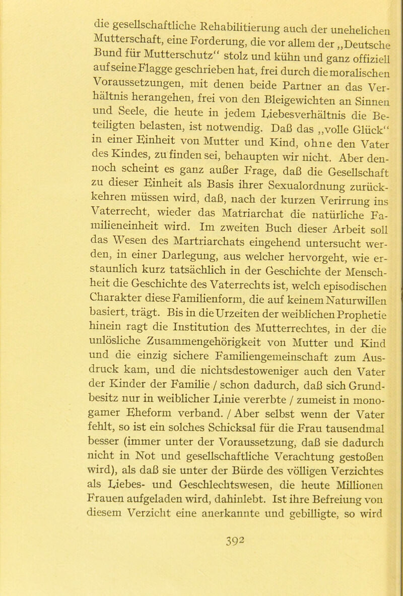 die gesellschaftliche Rehabilitierung auch der unehelichen Mutterschaft, eine Forderung, die vor allem der „Deutsche Bund für Mutterschutz“ stolz und kühn und ganz offiziell aufseine Flagge geschrieben hat, frei durch die moralischen Voraussetzungen, mit denen beide Partner an das Ver- hältnis herangehen, frei von den Bleigewichten an Sinnen und Seele, die heute in jedem Diebes Verhältnis die Be- teiligten belasten, ist notwendig. Daß das „volle Glück“ in einer Hinheit von Mutter und Kind, ohne den Vater des Kindes, zu finden sei, behaupten wir nicht. Aber den- noch scheint es ganz außer Frage, daß die Gesellschaft zu dieser Hinheit als Basis ihrer Sexualordnung zurück- kehren müssen wird, daß, nach der kurzen Verirrung ins Vaterrecht, wieder das Matriarchat die natürliche Fa- milieneinheit wird. Im zweiten Buch dieser Arbeit soll das V esen des Martriarchats eingehend untersucht wer- den, in einer Darlegung, aus welcher hervorgeht, wie er- staunlich kurz tatsächlich in der Geschichte der Mensch- heit die Geschichte des Vaterrechts ist, welch episodischen Charakter diese Familienform, die auf keinem Naturwillen basiert, trägt. Bis in die Urzeiten der weiblichen Prophetie hinein ragt die Institution des Mutterrechtes, in der die unlösliche Zusammengehörigkeit von Mutter und Kind und die einzig sichere Familiengemeinschaft zum Aus- druck kam, und die nichtsdestoweniger auch den Vater der Kinder der Famüie / schon dadurch, daß sich Grund- besitz nur in weiblicher Dinie vererbte / zumeist in mono- gamer Hheform verband. / Aber selbst wenn der Vater fehlt, so ist ein solches Schicksal für die Frau tausendmal besser (immer unter der Voraussetzung, daß sie dadurch nicht in Not und gesellschaftliche Verachtung gestoßen wird), als daß sie unter der Bürde des völligen Verzichtes als Diebes- und Geschlechtswesen, die heute Millionen Frauen aufgeladen wird, dahinlebt. Ist ihre Befreiung von diesem Verzicht eine anerkannte und gebilligte, so wird