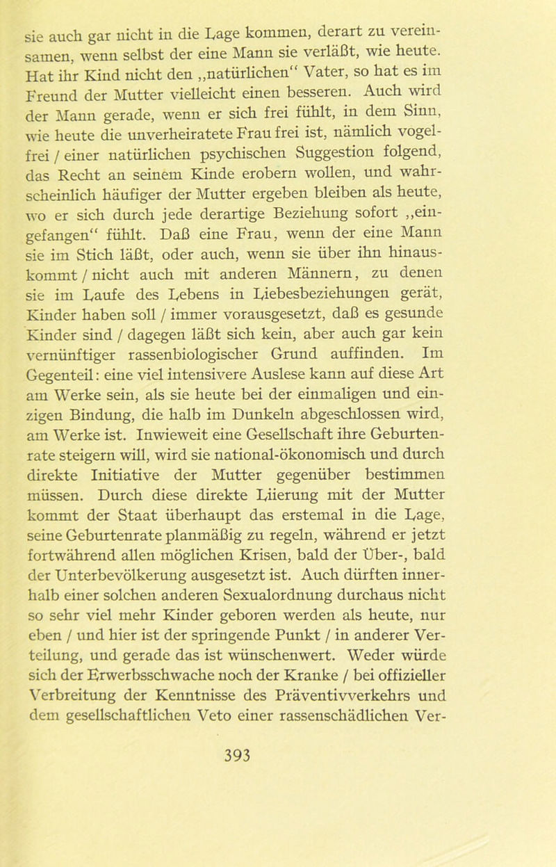 sie auch gar nicht in die Lage kommen, derart zu verein- samen, wenn selbst der eine Manu sie verläßt, wie heute. Hat ihr Kind nicht den „natürlichen“ Vater, so hat es im Freund der Mutter vielleicht einen besseren. Auch wird der Mann gerade, wenn er sich frei fühlt, in dem Sinn, wie heute die rmverheiratete Frau frei ist, nämlich vogel- frei / einer natürlichen psychischen Suggestion folgend, das Recht an seinem Kinde erobern wollen, und wahr- scheinlich häufiger der Mutter ergeben bleiben als heute, wo er sich durch jede derartige Beziehung sofort „ein- gefangen“ fühlt. Daß eine Frau, wenn der eine Mann sie im Stich läßt, oder auch, wenn sie über ihn hinaus- kommt / nicht auch mit anderen Männern, zu denen sie im Laufe des Lebens in Liebesbeziehungen gerät, Kinder haben soll / immer vorausgesetzt, daß es gesunde Kinder sind / dagegen läßt sich kein, aber auch gar kein vernünftiger rassenbiologischer Grund auffinden. Im Gegenteü: eine viel intensivere Auslese kann auf diese Art am Werke sein, als sie heute bei der einmaligen und ein- zigen Bindung, die halb im Dunkeln abgeschlossen wird, am Werke ist. Inwieweit eine Gesellschaft ihre Geburten- rate steigern will, wird sie national-ökonomisch und durch direkte Initiative der Mutter gegenüber bestimmen müssen. Durch diese direkte Liierung mit der Mutter kommt der Staat überhaupt das erstemal in die Lage, seine Geburtenrate planmäßig zu regeln, während er jetzt fortwährend allen möglichen Krisen, bald der Uber-, bald der Unterbevölkerung ausgesetzt ist. Auch dürften inner- halb einer solchen anderen Sexualordnung durchaus nicht so sehr viel mehr Kinder geboren werden als heute, nur eben / und hier ist der springende Punkt / in anderer Ver- teilung, und gerade das ist wünschenwert. Weder würde sich der Frwerbsschwache noch der Kranke / bei offizieller Verbreitung der Kenntnisse des Präventivverkehrs und dem gesellschaftlichen Veto einer rassenschädlichen Ver-
