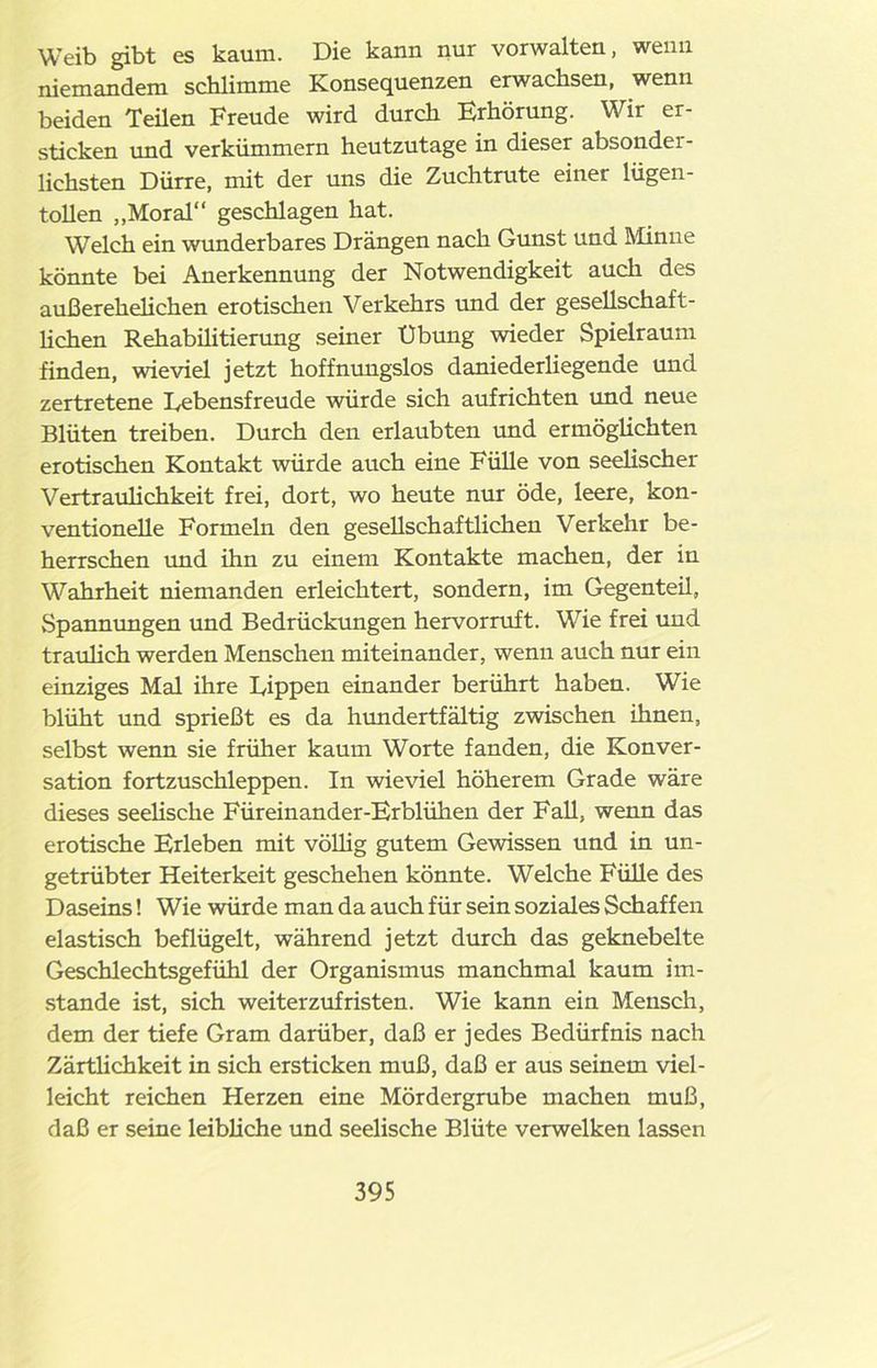 Weib gibt es kaum. Die kann nur vorwalten, wenn niemandem schlimme Konsequenzen erwachsen, wenn beiden Teilen Freude wird durch Erhörung. Wir er- sticken und verkümmern heutzutage in dieser absonder- lichsten Dürre, mit der uns die Zuchtrute einer lügen- tollen „Moral“ geschlagen hat. Welch ein wunderbares Drängen nach Gunst und Minne könnte bei Anerkennung der Notwendigkeit auch des außerehelichen erotischen Verkehrs und der gesellschaft- lichen Rehabüitierung seiner Übung wieder Spielraum finden, wieviel jetzt hoffnungslos daniederliegende und zertretene Lebensfreude würde sich aufrichten und neue Blüten treiben. Durch den erlaubten und ermöglichten erotischen Kontakt würde auch eine Fülle von seelischer Vertraulichkeit frei, dort, wo heute nur öde, leere, kon- ventionelle Formeln den gesellschaftlichen Verkehr be- herrschen und ihn zu einem Kontakte machen, der in Wahrheit niemanden erleichtert, sondern, im Gegenteü, Spannungen und Bedrückungen hervorruft. Wie frei und traulich werden Menschen miteinander, wenn auch nur ein einziges Mal ihre Lippen einander berührt haben. Wie blüht und sprießt es da hundertfältig zwischen ihnen, selbst wenn sie früher kaum Worte fanden, die Konver- sation fortzuschleppen. In wieviel höherem Grade wäre dieses seelische Füreinander-Erblühen der Fall, wenn das erotische Erleben mit völlig gutem Gewissen und in un- getrübter Heiterkeit geschehen könnte. Welche Fülle des Daseins! Wie würde man da auch für sein soziales Schaffen elastisch beflügelt, während jetzt durch das geknebelte Geschlechtsgefühl der Organismus manchmal kaum im- stande ist, sich weiterzufristen. Wie kann ein Mensch, dem der tiefe Gram darüber, daß er jedes Bedürfnis nach Zärtlichkeit in sich ersticken muß, daß er aus seinem viel- leicht reichen Herzen eine Mördergrube machen muß, daß er seine leibliche und seelische Blüte verwelken lassen