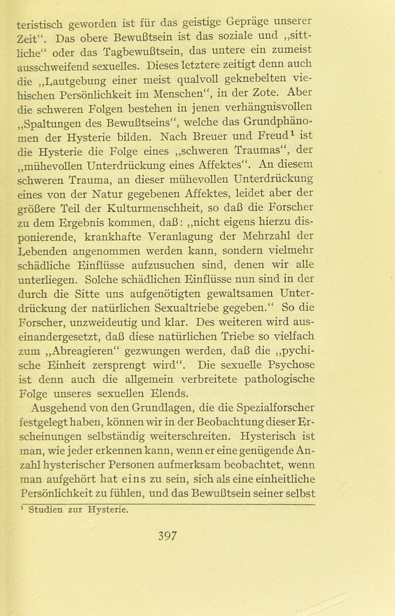 teristisch geworden ist für das geistige Gepräge unserer Zeit“. Das obere Bewußtsein ist das soziale und „sitt- liche“ oder das Tagbewußtsein, das untere ein zumeist ausschweifend sexuelles. Dieses letztere zeitigt denn auch die „Lautgebung einer meist qualvoll geknebelten vie- hischen Persönlichkeit im Menschen“, in der Zote. Aber die schweren Folgen bestehen in jenen verhängnisvollen „Spaltungen des Bewußtseins“, welche das Grundphäno- men der Hysterie büden. Nach Breuer und Freud1 ist die Hysterie die Folge eines „schweren Traumas“, der „mühevollen Unterdrückung eines Affektes“. An diesem schweren Trauma, an dieser mühevollen Unterdrückung eines von der Natur gegebenen Affektes, leidet aber der größere Teü der Kulturmenschheit, so daß die Forscher zu dem Ergebnis kommen, daß: „nicht eigens hierzu dis- ponierende, krankhafte Veranlagung der Mehrzahl der Lebenden angenommen werden kann, sondern vielmehr schädliche Einflüsse aufzusuchen sind, denen wir alle unterhegen. Solche schädlichen Einflüsse nun sind in der durch die Sitte uns aufgenötigten gewaltsamen Unter- drückung der natürlichen Sexualtriebe gegeben.“ So die Forscher, unzweideutig und klar. Des weiteren wird aus- einandergesetzt, daß diese natürlichen Triebe so vielfach zum „Abreagieren“ gezwungen werden, daß die „pychi- sche Einheit zersprengt wird“. Die sexuelle Psychose ist denn auch die allgemein verbreitete pathologische Folge unseres sexuellen Elends. Ausgehend von den Grundlagen, die die Spezialforscher festgelegt haben, können wir in der Beobachtung dieser Er- scheinungen selbständig weiterschreiten. Hysterisch ist man, wie jeder erkennen kann, wenn er eine genügende An- zahl hysterischer Personen aufmerksam beobachtet, wenn man auf gehört hat eins zu sein, sich als eine einheitliche Persönlichkeit zu fühlen, und das Bewußtsein seiner selbst 1 Studien zur Hysterie.