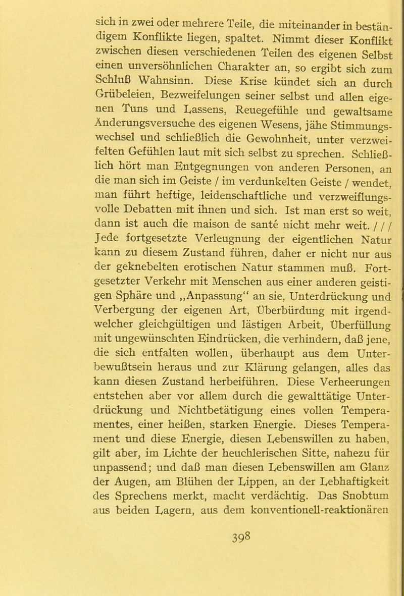 sich in zwei oder mehrere Teile, die miteinander in bestän- digem Konflikte liegen, spaltet. Nimmt dieser Konflikt zwischen diesen verschiedenen Teilen des eigenen Selbst einen unversöhnlichen Charakter an, so ergibt sich zum Schluß Wahnsinn. Diese Krise kündet sich an durch Grübeleien, Bezweifelungen seiner selbst und allen eige- nen Tuns und Dassens, Reuegefühle und gewaltsame Änderungsversuche des eigenen Wesens, jähe Stimmungs- wechsel und schließlich die Gewohnheit, unter verzwei- felten Gefühlen laut mit sich selbst zu sprechen. Schließ- lich hört man Entgegnungen von anderen Personen, an die man sich im Geiste / im verdunkelten Geiste / wendet, man führt heftige, leidenschaftliche und verzweiflungs- volle Debatten mit ihnen und sich. Ist man erst so weit, dann ist auch die maison de sante nicht mehr weit. / / / Jede fortgesetzte Verleugnung der eigentlichen Natur kann zu diesem Zustand führen, daher er nicht nur aus der geknebelten erotischen Natur stammen muß. Fort- gesetzter Verkehr mit Menschen aus einer anderen geisti- gen Sphäre und „Anpassung“ an sie, Unterdrückung und Verbergung der eigenen Art, Uberbürdung mit irgend- welcher gleichgültigen und lästigen Arbeit, Uberfüllung mit ungewünschten Eindrücken, die verhindern, daß jene, die sich entfalten wollen, überhaupt aus dem Unter- bewußtsein heraus und zur Klärung gelangen, alles das kann diesen Zustand herbeiführen. Diese Verheerungen entstehen aber vor allem durch die gewalttätige Unter- drückung und Nichtbetätigung eines vollen Tempera- mentes, einer heißen, starken Energie. Dieses Tempera- ment und diese Energie, diesen Uebenswillen zu haben, gilt aber, im Lichte der heuchlerischen Sitte, nahezu für unpassend; und daß man diesen Lebenswillen am Glanz der Augen, am Blühen der Lippen, an der Lebhaftigkeit des Sprechens merkt, macht verdächtig. Das Snobtum aus beiden Lagern, aus dem konventionell-reaktionären