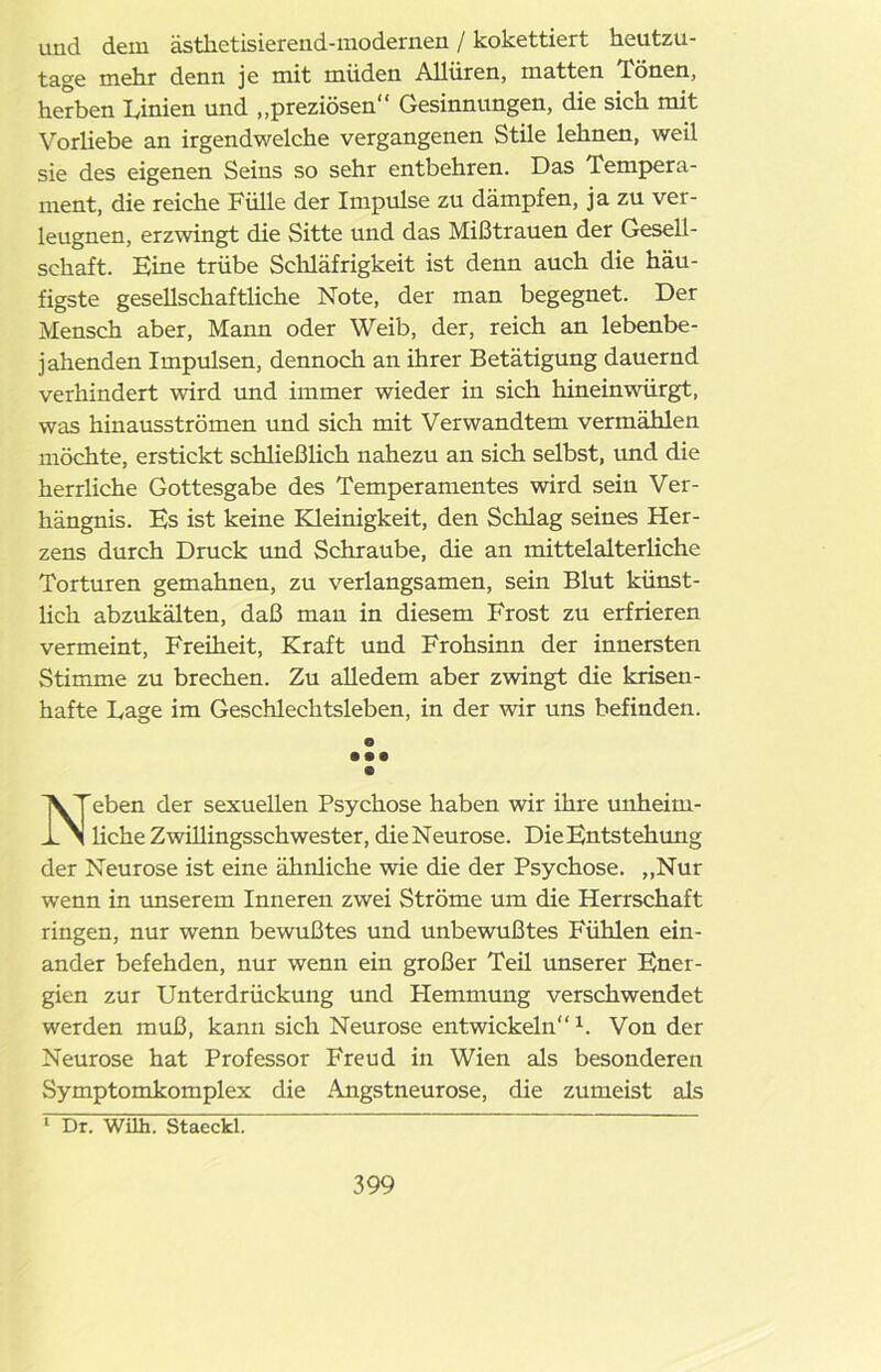 und dem ästketisierend-modernen / kokettiert heutzu- tage mehr denn je mit müden Allüren, matten Tönen, herben Linien und „preziösen“ Gesinnungen, die sich mit Vorhebe an irgendwelche vergangenen Stile lehnen, weil sie des eigenen Seins so sehr entbehren. Das Tempera- ment, die reiche Fülle der Impulse zu dämpfen, ja zu ver- leugnen, erzwingt die Sitte und das Mißtrauen der Gesell- schaft. Eine trübe Schläfrigkeit ist denn auch die häu- figste gesellschaftliche Note, der man begegnet. Der Mensch aber, Mann oder Weib, der, reich an lebenbe- jahenden Impulsen, dennoch an ihrer Betätigung dauernd verhindert wird und immer wieder in sich hineinwürgt, was hinausströmen und sich mit Verwandtem vermählen möchte, erstickt schließlich nahezu an sich selbst, und die herrliche Gottesgabe des Temperamentes wird sein Ver- hängnis. Es ist keine Kleinigkeit, den Schlag seines Her- zens durch Druck und Schraube, die an mittelalterliche Torturen gemahnen, zu verlangsamen, sein Blut künst- lich abzukälten, daß man in diesem Frost zu erfrieren vermeint, Freiheit, Kraft und Frohsinn der innersten Stimme zu brechen. Zu alledem aber zwingt die krisen- hafte Lage im Geschlechtsleben, in der wir uns befinden. O • • • Neben der sexuellen Psychose haben wir ihre unheim- liche Zwillingsschwester, die Neurose. Die Entstehung der Neurose ist eine ähnliche wie die der Psychose. ,,Nur wenn in unserem Inneren zwei Ströme um die Herrschaft ringen, nur wenn bewußtes und unbewußtes Fühlen ein- ander befehden, nur wenn ein großer Teil unserer Ener- gien zur Unterdrückung und Hemmung verschwendet werden muß, kann sich Neurose entwickeln“1. Von der Neurose hat Professor Freud in Wien als besonderen Symptomkomplex die Angstneurose, die zumeist als 1 Dr. Wilh. Stacckl.