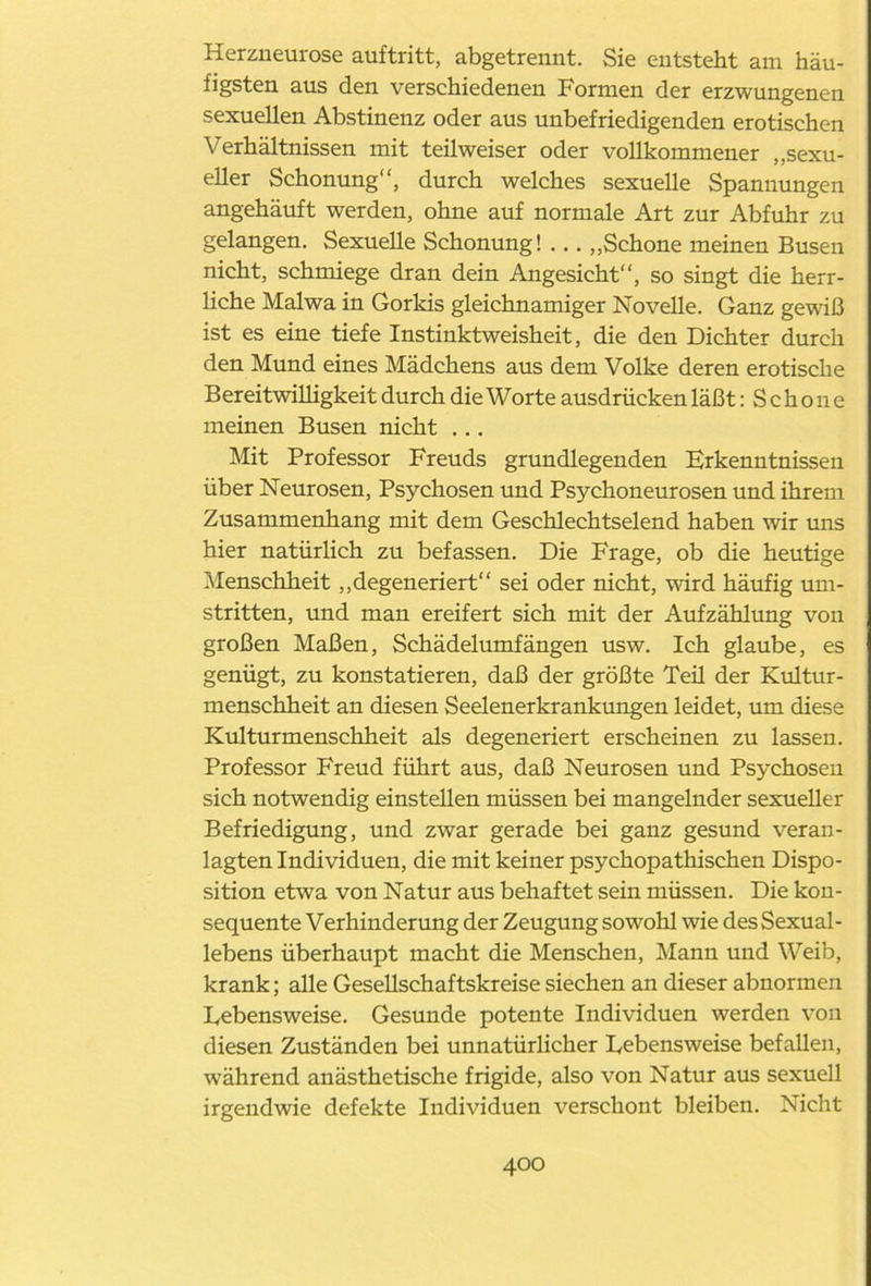 Herzneurose auftritt, abgetrennt. Sie entsteht am häu- figsten aus den verschiedenen Formen der erzwungenen sexuellen Abstinenz oder aus unbefriedigenden erotischen Verhältnissen mit teilweiser oder vollkommener „sexu- eller Schonung“, durch welches sexuelle Spannungen angehäuft werden, ohne auf normale Art zur Abfuhr zu gelangen. Sexuelle Schonung! ... „Schone meinen Busen nicht, schmiege dran dein Angesicht“, so singt die herr- liche Malwa in Gorkis gleichnamiger Novelle. Ganz gewiß ist es eine tiefe Instinktweisheit, die den Dichter durch den Mund eines Mädchens aus dem Volke deren erotische Bereitwilligkeit durch die Worte ausdrücken läßt: S c h o n e meinen Busen nicht ... Mit Professor Freuds grundlegenden Erkenntnissen über Neurosen, Psychosen und Psychoneurosen und ihrem Zusammenhang mit dem Geschlechtselend haben wir uns hier natürlich zu befassen. Die Frage, ob die heutige Menschheit „degeneriert“ sei oder nicht, wird häufig um- stritten, und man ereifert sich mit der Aufzählung von großen Maßen, Schädelumfängen usw. Ich glaube, es genügt, zu konstatieren, daß der größte Teü der Kultur- menschheit an diesen Seelenerkrankungen leidet, um diese Kulturmenschheit als degeneriert erscheinen zu lassen. Professor Freud führt aus, daß Neurosen und Psychoseu sich notwendig einstellen müssen bei mangelnder sexueller Befriedigung, und zwar gerade bei ganz gesund veran- lagten Individuen, die mit keiner psychopathischen Dispo- sition etwa von Natur aus behaftet sein müssen. Die kon- sequente Verhinderung der Zeugung sowohl wie des Sexual- lebens überhaupt macht die Menschen, Mann und Weib, krank; alle Gesellschaftskreise siechen an dieser abnormen Lebensweise. Gesunde potente Individuen werden von diesen Zuständen bei unnatürlicher Lebensweise befallen, während anästhetische frigide, also von Natur aus sexuell irgendwie defekte Individuen verschont bleiben. Nicht