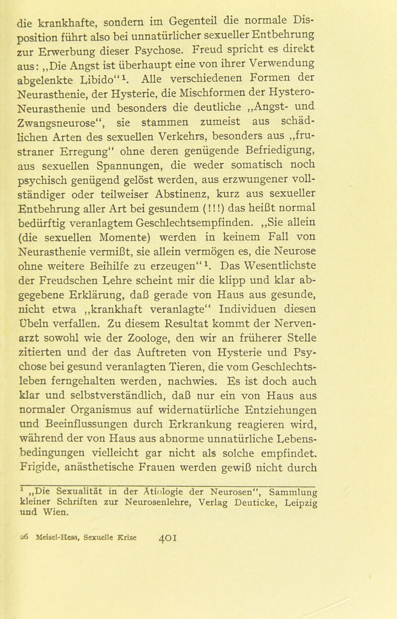 die krankhafte, sondern im Gegenteil die normale Dis- position führt also bei unnatürlicher sexueller Entbehrung zur Erwerbung dieser Psychose. Freud spricht es direkt aus: „Die Angst ist überhaupt eine von ihrer Verwendung abgelenkte Libido“1. Alle verschiedenen Formen der Neurasthenie, der Hysterie, die Mischformen der Hystero- Neurasthenie und besonders die deutliche „Angst- und Zwangsneurose“, sie stammen zumeist aus schäd- lichen Arten des sexuellen Verkehrs, besonders aus „fru- straner Erregung“ ohne deren genügende Befriedigung, aus sexuellen Spannungen, die weder somatisch noch psychisch genügend gelöst werden, aus erzwungener voll- ständiger oder teilweiser Abstinenz, kurz aus sexueller Entbehrung aller Art bei gesundem (!!!) das heißt normal bedürftig veranlagtem Geschlechtsempfinden. „Sie allein (die sexuellen Momente) werden in keinem Fall von Neurasthenie vermißt, sie allein vermögen es, die Neurose ohne weitere Beihilfe zu erzeugen“1. Das Wesentlichste der Freudschen Lehre scheint mir die klipp und klar ab- gegebene Erklärung, daß gerade von Haus aus gesunde, nicht etwa „krankhaft veranlagte“ Individuen diesen Übeln verfallen. Zu diesem Resultat kommt der Nerven- arzt sowohl wie der Zoologe, den wir an früherer Stelle zitierten und der das Auftreten von Hysterie und Psy- chose bei gesund veranlagten Tieren, die vom Geschlechts- leben ferngehalten werden, nachwies. Es ist doch auch klar und selbstverständlich, daß nur ein von Haus aus normaler Organismus auf widernatürliche Entziehungen und Beeinflussungen durch Erkrankung reagieren wird, während der von Haus aus abnorme unnatürliche Lebens- bedingungen vielleicht gar nicht als solche empfindet. Frigide, anästhetische Frauen werden gewiß nicht durch 1 „Die Sexualität in der Ätiologie der Neurosen, Sammlung kleiner Schriften zur Neurosenlehre, Verlag Deuticke, Leipzig und Wien. 26 Meisel-Hesä, Sexuelle Krise