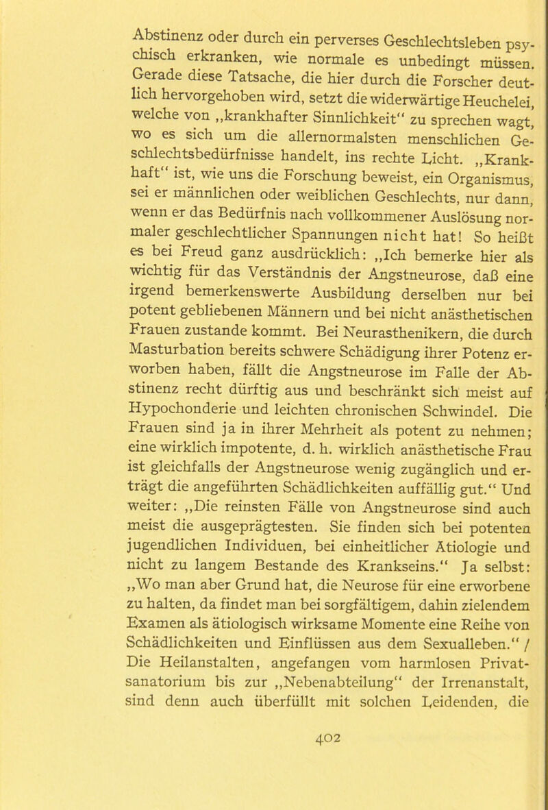 Abstinenz oder durch ein perverses Geschlechtsleben psy- chisch erkranken, wie normale es unbedingt müssen. Gerade diese Tatsache, die hier durch die Forscher deut- lich hervorgehoben wird, setzt die widerwärtige Heuchelei, welche von „krankhafter Sinnlichkeit“ zu sprechen wagt, wo es sich um die allernormalsten menschlichen Ge- schlechtsbedürfnisse handelt, ins rechte Licht. „Krank- haft“ ist, wie uns die Forschung beweist, ein Organismus, sei er männlichen oder weiblichen Geschlechts, nur dann, wenn er das Bedürfnis nach vollkommener Auslösung nor- maler geschlechtlicher Spannungen nicht hat! So heißt es bei Freud ganz ausdrücklich: „Ich bemerke hier als wichtig für das Verständnis der Angstneurose, daß eine irgend bemerkenswerte Ausbildung derselben nur bei potent gebliebenen Männern und bei nicht anästhetischen Frauen zustande kommt. Bei Neurasthenikern, die durch Masturbation bereits schwere Schädigung ihrer Potenz er- worben haben, fällt die Angstneurose im Falle der Ab- stinenz recht dürftig aus und beschränkt sich meist auf Hypochonderie und leichten chronischen Schwindel. Die Frauen sind ja in ihrer Mehrheit als potent zu nehmen; eine wirklich impotente, d. h. wirklich anästhetische Frau ist gleichfalls der Angstneurose wenig zugänglich und er- trägt die angeführten Schädlichkeiten auffällig gut.“ Und weiter: „Die reinsten Fälle von Angstneurose sind auch meist die ausgeprägtesten. Sie finden sich bei potenten jugendlichen Individuen, bei einheitlicher Ätiologie und nicht zu langem Bestände des Krankseins.“ Ja selbst: „Wo man aber Grund hat, die Neurose für eine erworbene zu halten, da findet man bei sorgfältigem, dahin zielendem Examen als ätiologisch wirksame Momente eine Reihe von Schädlichkeiten und Einflüssen aus dem Sexualleben.“ / Die Heilanstalten, angefangen vom harmlosen Privat- sanatorium bis zur „Nebenabteilung“ der Irrenanstalt, sind denn auch überfüllt mit solchen Leidenden, die