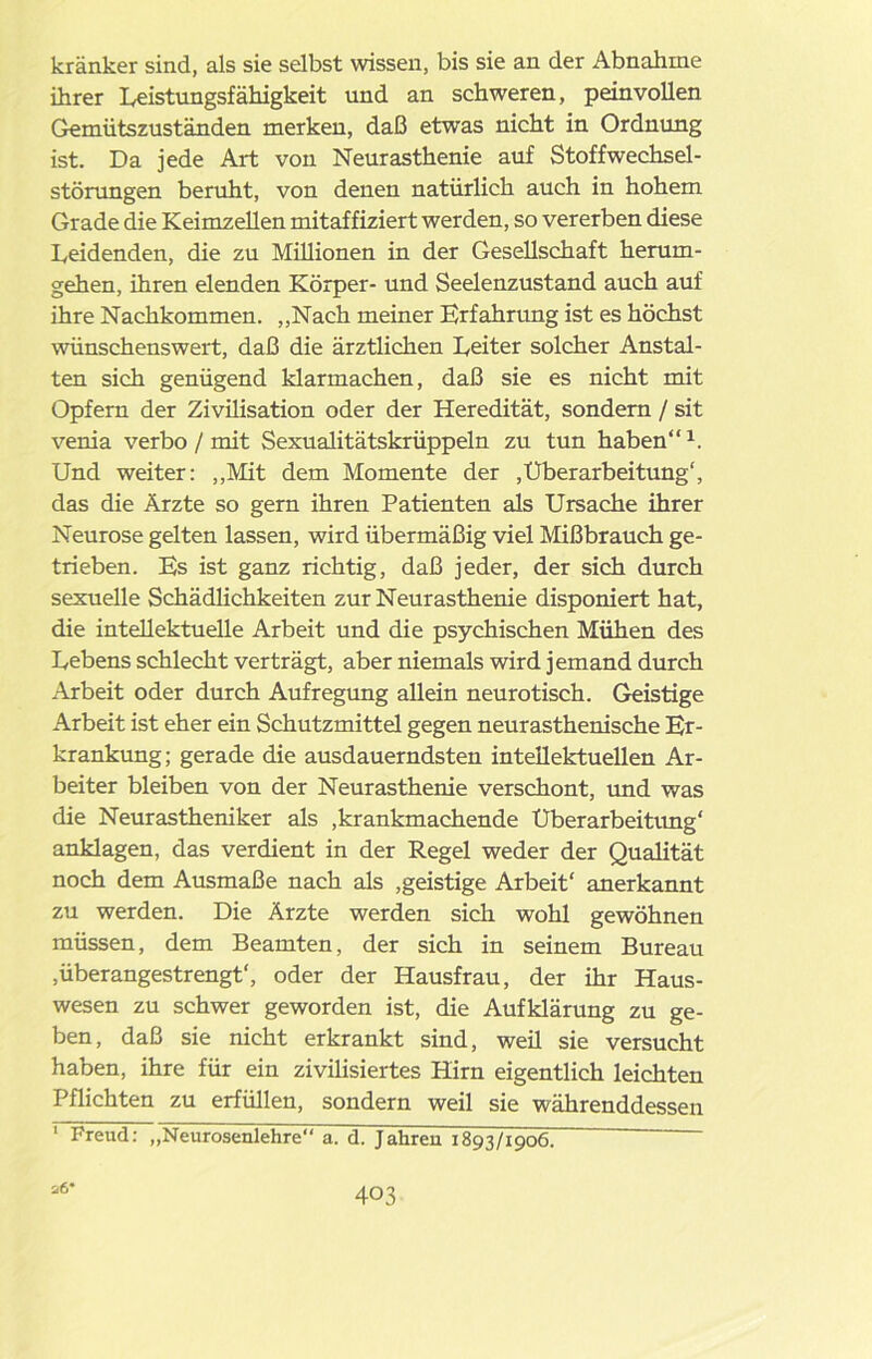 kränker sind, als sie selbst wissen, bis sie an der Abnahme ihrer Leistungsfähigkeit und an schweren, peinvollen Gemütszuständen merken, daß etwas nicht in Ordnung ist. Da jede Art von Neurasthenie auf Stoffwechsel- störungen beruht, von denen natürlich auch in hohem Grade die Keimzellen mitaffiziert werden, so vererben diese Leidenden, die zu Millionen in der Gesellschaft herum- gehen, ihren elenden Körper- und Seelenzustand auch auf ihre Nachkommen. „Nach meiner Erfahrung ist es höchst wünschenswert, daß die ärztlichen Leiter solcher Anstal- ten sich genügend klarmachen, daß sie es nicht mit Opfern der Zivüisation oder der Heredität, sondern / sit venia verbo / mit Sexualitätskrüppeln zu tun haben“1. Und weiter: „Mit dem Momente der .Überarbeitung', das die Ärzte so gern ihren Patienten als Ursache ihrer Neurose gelten lassen, wird übermäßig viel Mißbrauch ge- trieben. Es ist ganz richtig, daß jeder, der sich durch sexuelle Schädlichkeiten zur Neurasthenie disponiert hat, die intellektuelle Arbeit und die psychischen Mühen des Lebens schlecht verträgt, aber niemals wird jemand durch Arbeit oder durch Aufregung allein neurotisch. Geistige Arbeit ist eher ein Schutzmittel gegen neurasthenische Er- krankung; gerade die ausdauerndsten intellektuellen Ar- beiter bleiben von der Neurasthenie verschont, und was die Neurastheniker als ,krankmachende Überarbeitung' anklagen, das verdient in der Regel weder der Qualität noch dem Ausmaße nach als .geistige Arbeit' anerkannt zu werden. Die Ärzte werden sich wohl gewöhnen müssen, dem Beamten, der sich in seinem Bureau ,überangestrengt', oder der Hausfrau, der ihr Haus- wesen zu schwer geworden ist, die Aufklärung zu ge- ben, daß sie nicht erkrankt sind, weü sie versucht haben, ihre für ein zivilisiertes Hirn eigentlich leichten Pflichten zu erfüllen, sondern weil sie währenddessen 1 Freud: „Neurosenlehre“ a. d. Jahren 1893/1906. ~ a6*