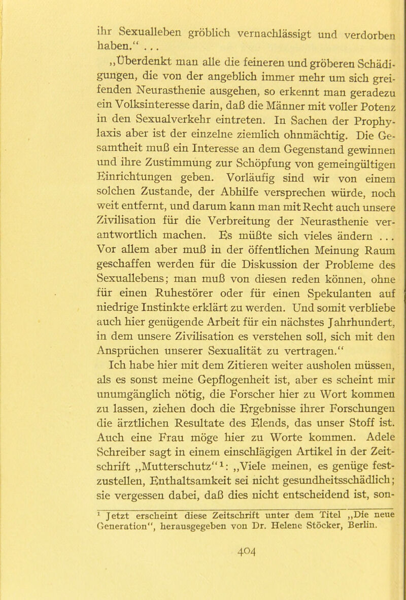 ihr Sexualleben gröblich vernachlässigt und verdorben haben.“ ... „Überdenkt man alle die feineren und gröberen Schädi- gungen, die von der angeblich immer mehr um sich grei- fenden Neurasthenie ausgehen, so erkennt man geradezu ein Volksinteresse darin, daß die Männer mit voller Potenz in den Sexualverkehr eintreten. In Sachen der Prophy- laxis aber ist der einzelne ziemlich ohnmächtig. Die Ge- samtheit muß ein Interesse an dem Gegenstand gewinnen und ihre Zustimmung zur Schöpfung von gemeingültigen Einrichtungen geben. Vorläufig sind wir von einem solchen Zustande, der Abhilfe versprechen würde, noch weit entfernt, und darum kann man mit Recht auch unsere Zivilisation für die Verbreitung der Neurasthenie ver- antwortlich machen. Es müßte sich vieles ändern ... Vor allem aber muß in der öffentlichen Meinung Raum geschaffen werden für die Diskussion der Probleme des Sexuallebens; man muß von diesen reden können, ohne für einen Ruhestörer oder für einen Spekulanten auf niedrige Instinkte erklärt zu werden. Und somit verbhebe auch hier genügende Arbeit für ein nächstes J ahrhundert, in dem unsere Zivilisation es verstehen soll, sich mit den Ansprüchen unserer Sexualität zu vertragen.“ Ich habe hier mit dem Zitieren weiter ausholen müssen, als es sonst meine Gepflogenheit ist, aber es scheint mir unumgänglich nötig, die Forscher hier zu Wort kommen zu lassen, ziehen doch die Ergebnisse ihrer Forschungen die ärztlichen Resultate des Elends, das unser Stoff ist. Auch eine Frau möge hier zu Worte kommen. Adele Schreiber sagt in einem einschlägigen Artikel in der Zeit- schrift „Mutterschutz“1: „Viele meinen, es genüge fest- zustellen, Enthaltsamkeit sei nicht gesundheitsschädlich; sie vergessen dabei, daß dies nicht entscheidend ist, son- 1 Jetzt erscheint diese Zeitschrift unter dem Titel „Die neue Generation“, herausgegeben von Dr. Helene Stöcker, Berlin.