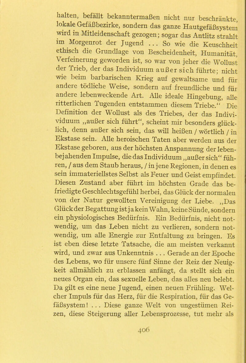 halten, befällt bekanntermaßen nicht nur beschränkte, lokale Gefäßbezirke, sondern das ganze Hautgefäßsystem wird in Mitleidenschaft gezogen; sogar das Antlitz strahlt im Morgenrot der Jugend ... So wie die Keuschheit ethisch die Grundlage von Bescheidenheit, Humanität, Verfeinerung geworden ist, so war von jeher die Wollust der Trieb, der das Individuum außer sich führte; nicht wie beim barbarischen Krieg auf gewaltsame und für andere tödliche Weise, sondern auf freundliche und für andere lebenweckende Art. Alle ideale Hingebung, alle ritterlichen Tugenden entstammen diesem Triebe.“ Die Definition der Wollust als des Triebes, der das Indivi- viduum „außer sich führt“, scheint mir besonders glück- lich, denn außer sich sein, das will heißen / wörtlich / in Ekstase sein. Alle heroischen Taten aber werden aus der Ekstase geboren, aus der höchsten Anspannung der leben- bejahenden Impulse, die das Individuum „außer sich“ füh- ren, / aus dem Staub heraus, / in jene Regionen, in denen es sein immateriellstes Selbst als Feuer und Geist empfindet. Diesen Zustand aber führt im höchsten Grade das be- friedigte Geschlechtsgefühl herbei, das Glück der normalen von der Natur gewollten Vereinigung der Diebe. „Das Glück der Begattung ist ja kein Wahn, keine Sünde, sondern ein physiologisches Bedürfnis. Ein Bedürfnis, nicht not- wendig, um das Deben nicht zu verlieren, sondern not- wendig, um alle Energie zur Entfaltung zu bringen. Es ist eben diese letzte Tatsache, die am meisten verkannt wird, und zwar aus Unkenntnis ... Gerade an der Epoche des Lebens, wo für unsere fünf Sinne der Reiz der Neuig- keit allmählich zu erblassen anfängt, da stellt sich ein neues Organ ein, das sexuelle Leben, das alles neu belebt. Da gilt es eine neue Jugend, einen neuen Frühling. Wel- cher Impuls für das Herz, für die Respiration, für das Ge- fäßsystem ! . .. Diese ganze Welt von ungestümen Rei- zen, diese Steigerung aller Lebensprozesse, tut mehr als