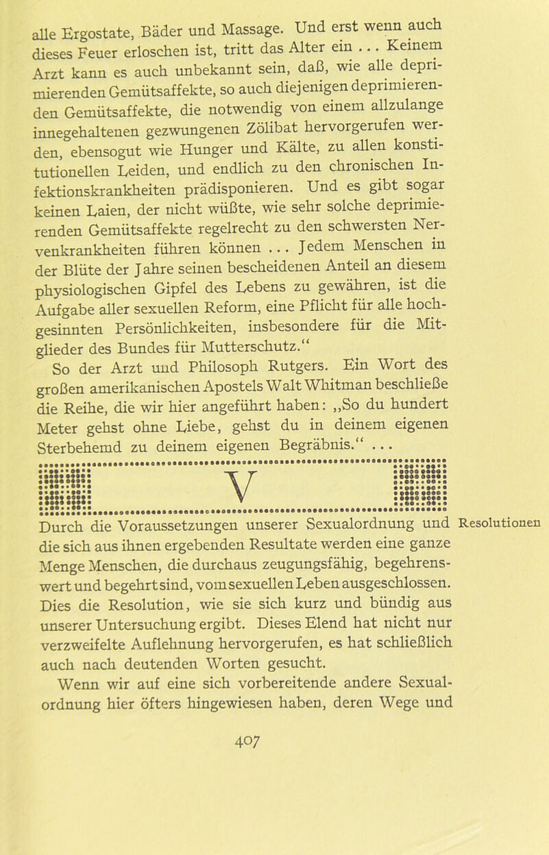alle Ergostate, Bäder und Massage. Und erst wenn auch dieses Feuer erloschen ist, tritt das Alter ein ... Keinem Arzt kann es auch unbekannt sein, daß, wie alle depri- mierenden Gemütsaffekte, so auch diejenigen deprimieren- den Gemütsaffekte, die notwendig von einem allzulange innegehaltenen gezwungenen Zölibat hervorgerufen wer- den, ebensogut wie Hunger und Kälte, zu allen konsti- tutionellen Leiden, und endlich zu den chronischen In- fektionskrankheiten prädisponieren. Und es gibt sogar keinen Laien, der nicht wüßte, wie sehr solche deprimie- renden Gemütsaffekte regelrecht zu den schwersten Ner- venkrankheiten führen können ... Jedem Menschen in der Blüte der J ahre seinen bescheidenen Anteil an diesem physiologischen Gipfel des Lebens zu gewähren, ist die Aufgabe aller sexuellen Reform, eine Pflicht für alle hoch- gesinnten Persönlichkeiten, insbesondere für die Mit- glieder des Bundes für Mutterschutz.“ So der Arzt und Phüosoph Rutgers. Ein Wort des großen amerikanischen Apostels Walt Wnitman beschließe die Reihe, die wir hier angeführt haben: „So du hundert Meter gehst ohne Liebe, gehst du in deinem eigenen Sterbehemd zu deinem eigenen Begräbnis.“ ... So• •$• • •••••• V :s:ss:s:s: »•ff»* IMM* ••«*■* •••«f*«* • Durch die Voraussetzungen unserer Sexualordnung und Resolutionen die sich aus ihnen ergebenden Resultate werden eine ganze Menge Menschen, die durchaus zeugungsfähig, begehrens- wert und begehrt sind, vom sexuellen Leben ausgeschlossen. Dies die Resolution, wie sie sich kurz und bündig aus unserer Untersuchung ergibt. Dieses Elend hat nicht nur verzweifelte Auflehnung her vor gerufen, es hat schließlich auch nach deutenden Worten gesucht. Wenn wir auf eine sich vorbereitende andere Sexual- ordnung hier öfters hingewiesen haben, deren Wege und