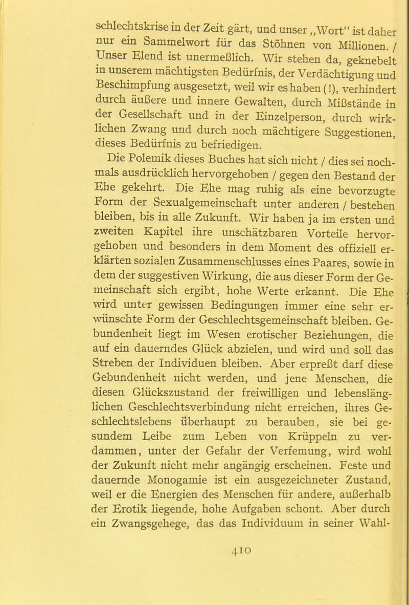 schlechtskrise in der Zeit gärt, und unser „Wort“ ist daher nur ein Sammelwort für das Stöhnen von Millionen. / Unser Elend ist unermeßlich. Wir stehen da, geknebelt in unserem mächtigsten Bedürfnis, der Verdächtigung und Beschimpfung ausgesetzt, weil wir es haben (!), verhindert durch äußere und innere Gewalten, durch Mißstände in der Gesellschaft und in der Einzelperson, durch wirk- lichen Zwang und durch noch mächtigere Suggestionen, dieses Bedürfnis zu befriedigen. Die Polemik dieses Buches hat sich nicht / dies sei noch- mals ausdrücklich hervorgehoben / gegen den Bestand der Ehe gekehrt. Die Ehe mag ruhig als eine bevorzugte Form der Sexualgemeinschaft unter anderen / bestehen bleiben, bis in alle Zukunft. Wir haben ja im ersten und zweiten Kapitel ihre unschätzbaren Vorteile hervor- gehoben und besonders in dem Moment des offiziell er- klärten sozialen Zusammenschlusses eines Paares, sowie in dem der suggestiven Wirkung, die aus dieser Form der Ge- meinschaft sich ergibt, hohe Werte erkannt. Die Ehe wird unter gewissen Bedingungen immer eine sehr er- wünschte Form der Geschlechtsgemeinschaft bleiben. Ge- bundenheit liegt im Wesen erotischer Beziehungen, die auf ein dauerndes Glück abzielen, und wird und soll das Streben der Individuen bleiben. Aber erpreßt darf diese Gebundenheit nicht werden, und jene Menschen, die diesen Glückszustand der freiwilligen und lebensläng- lichen Geschlechtsverbindung nicht erreichen, ihres Ge- schlechtslebens überhaupt zu berauben, sie bei ge- sundem Eeibe zum Leben von Krüppeln zu ver- dammen, unter der Gefahr der Verfemung, wird wohl der Zukunft nicht mehr angängig erscheinen. Feste und dauernde Monogamie ist ein ausgezeichneter Zustand, weil er die Energien des Menschen für andere, außerhalb der Erotik liegende, hohe Aufgaben schont. Aber durch ein Zwangsgehege, das das Individuum in semer Wahl-