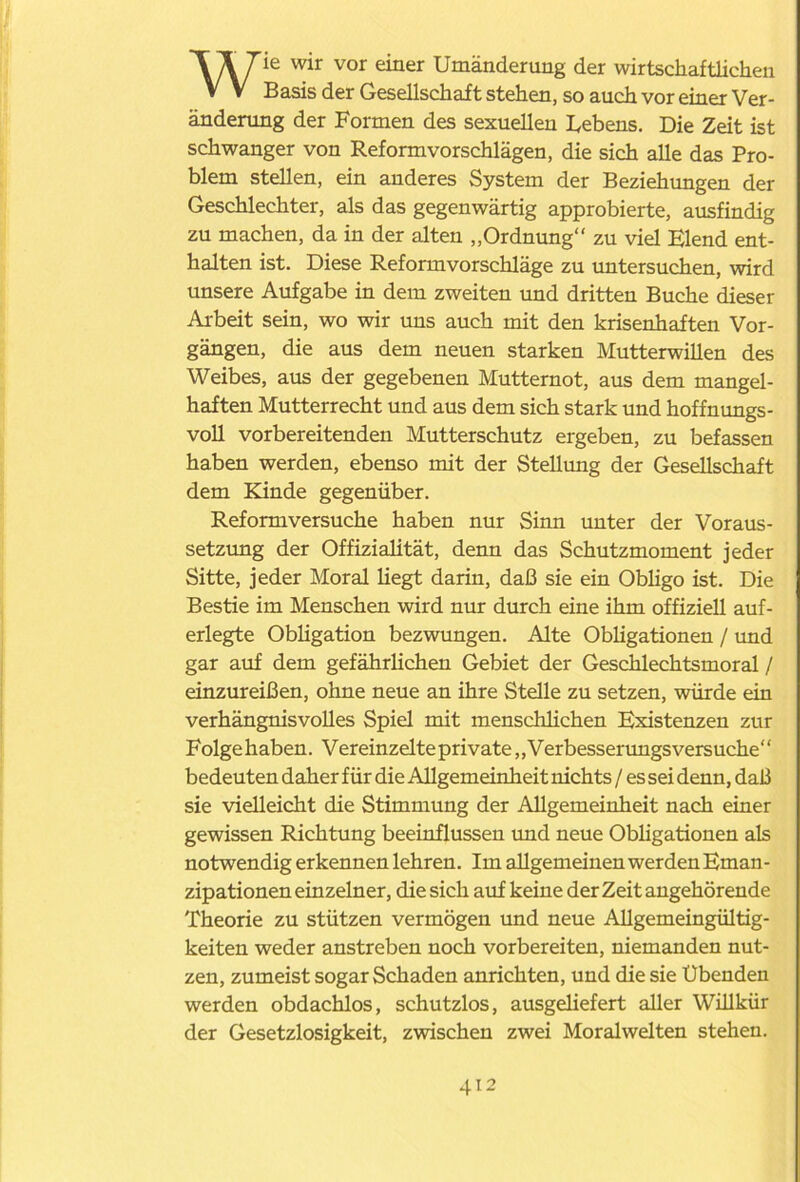 Wie wir vor einer Umänderung der wirtschaftlichen Basis der Gesellschaft stehen, so auch vor einer Ver- änderung der Formen des sexuellen Bebens. Die Zeit ist schwanger von Reform Vorschlägen, die sich alle das Pro- blem stellen, ein anderes System der Beziehungen der Geschlechter, als das gegenwärtig approbierte, ausfindig zu machen, da in der alten „Ordnung“ zu viel Elend ent- halten ist. Diese Reformvorschläge zu untersuchen, wird unsere Aufgabe in dem zweiten und dritten Buche dieser Arbeit sein, wo wir uns auch mit den krisenhaften Vor- gängen, die aus dem neuen starken Mutterwillen des Weibes, aus der gegebenen Mutternot, aus dem mangel- haften Mutterrecht und aus dem sich stark und hoffnungs- voll vorbereitenden Mutterschutz ergeben, zu befassen haben werden, ebenso mit der Stellung der Gesellschaft dem Kinde gegenüber. Reformversuche haben nur Sinn unter der Voraus- setzung der Offizialität, denn das Schutzmoment jeder Sitte, jeder Moral liegt darin, daß sie ein Obligo ist. Die Bestie im Menschen wird nur durch eine ihm offiziell auf- erlegte Obligation bezwungen. Alte Obligationen / und gar auf dem gefährlichen Gebiet der Geschlechtsmoral / einzureißen, ohne neue an ihre Stelle zu setzen, würde ein verhängnisvolles Spiel mit menschlichen Existenzen zur Folgehaben. Vereinzelte private „Verbesserungsversuche“ bedeuten daher für die Allgemeinheit nichts / es sei denn, daß sie vielleicht die Stimmung der Allgemeinheit nach einer gewissen Richtung beeinflussen und neue Obligationen als notwendig erkennen lehren. Im allgemeinen werden Eman - zipationen einzelner, die sich auf keine der Zeit angehörende Theorie zu stützen vermögen und neue Allgemeingültig- keiten weder anstreben noch vorbereiten, niemanden nut- zen, zumeist sogar Schaden anrichten, und die sie Übenden werden obdachlos, schutzlos, ausgeliefert aller Willkür der Gesetzlosigkeit, zwischen zwei Moralwelten stehen.