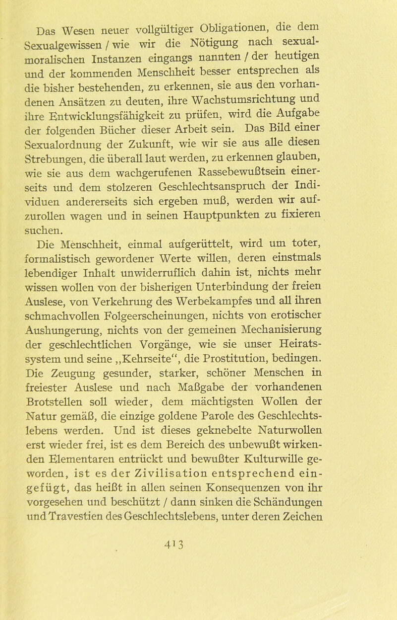 Das Wesen neuer vollgültiger Obligationen, die dem Sexualgewissen / wie wir die Nötigung nach sexual- moralischen Instanzen eingangs nannten / der heutigen und der kommenden Menschheit besser entsprechen als die bisher bestehenden, zu erkennen, sie aus den vorhan- denen Ansätzen zu deuten, ihre Wachstumsrichtung und ihre Entwicklungsfähigkeit zu prüfen, wird die Aufgabe der folgenden Bücher dieser Arbeit sein. Das Bild einer Sexualordnung der Zukunft, wie wir sie aus alle diesen Strebungen, die überall laut werden, zu erkennen glauben, wie sie aus dem wachgerufenen Rassebewußtsein einer- seits und dem stolzeren Geschlechtsanspruch der Indi- viduen andererseits sich ergeben muß, werden wir auf- zurollen wagen und in seinen Hauptpunkten zu fixieren suchen. Die Menschheit, einmal auf gerüttelt, wird um toter, formalistisch gewordener Werte willen, deren einstmals lebendiger Inhalt unwiderruflich dahin ist, nichts mehr wissen wollen von der bisherigen Unterbindung der freien Auslese, von Verkehrung des Werbekampfes und all ihren schmachvollen Folgeerscheinungen, nichts von erotischer Aushungerung, nichts von der gemeinen Mechanisierung der geschlechtlichen Vorgänge, wie sie unser Heirats- system und seine „Kehrseite“, die Prostitution, bedingen. Die Zeugung gesunder, starker, schöner Menschen in freiester Auslese und nach Maßgabe der vorhandenen Brotstellen soll wieder, dem mächtigsten Wollen der Natur gemäß, die einzige goldene Parole des Geschlechts- lebens werden. Und ist dieses geknebelte Naturwollen erst wieder frei, ist es dem Bereich des unbewußt wirken- den Elementaren entrückt und bewußter Kulturwille ge- worden, ist es der Zivilisation entsprechend ein- gefügt, das heißt in allen seinen Konsequenzen von ihr vorgesehen und beschützt / dann sinken die Schändungen und Travestien des Geschlechtslebens, unter deren Zeichen