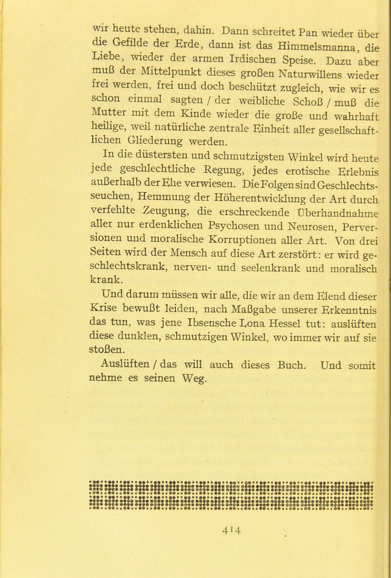 wir heute stehen, dahin. Dann schreitet Pan wieder über die Gefilde der Erde, dann ist das Himmelsmanna, die Liebe, wieder der armen Irdischen Speise. Dazu aber muß der Mittelpunkt dieses großen Naturwillens wieder frei werden, frei und doch beschützt zugleich, wie wir es schon einmal sagten / der weibliche Schoß / muß die Mutter mit dem Kinde wieder die große und wahrhaft heilige, weil natürliche zentrale Einheit aller gesellschaft- lichen Gliederung werden. In die düstersten und schmutzigsten Winkel wird heute jede geschlechtliche Regung, jedes erotische Erlebnis außerhalb der Ehe verwiesen. Die Folgen sind Geschlechts- seuchen, Hemmung der Höherentwicklung der Art durch verfehlte Zeugung, die erschreckende Uberhandnahme aller nur erdenklichen Psychosen und Neurosen, Perver- sionen und moralische Korruptionen aller Art. Von drei Seiten wird der Mensch auf diese Art zerstört: er wird ge- schlechtskrank, nerven- und seelenkrank und moralisch krank. Und darum müssen wir alle, die wir an dem Elend dieser Krise bewußt leiden, nach Maßgabe unserer Erkenntnis das tun, was jene Ibsensche Lona Hessel tut: auslüften diese dunklen, schmutzigen Winkel, wo immer wir auf sie stoßen. Auslüften / das will auch dieses Buch. Und somit nehme es seinen Weg. xffs rffs :|ti x|!i s||s sSH ssfs siii »ss sfl* siii s!ss H!: rHx sBi rffi Hl: Hü sHs H]s ’:Y:i tjfi: fls :i js süs :!jt i::s :!:s Hls \IH sH: sHs :!!: US: Hj: