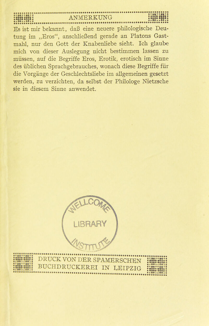 ANMERKUNG Es ist mir bekannt, daß eine neuere philologische Deu- tung im „Eros“, anschließend gerade an Platons Gast- mahl, nur den Gott der Knabenliebe sieht. Ich glaube mich von dieser Auslegung nicht bestimmen lassen zu müssen, auf die Begriffe Eros, Erotik, erotisch im Sinne des üblichen Sprachgebrauches, wonach diese Begriffe für die Vorgänge der Geschlechtsliebe im allgemeinen gesetzt werden, zu verzichten, da selbst der Philologe Nietzsche sie in diesem Sinne anwendet.