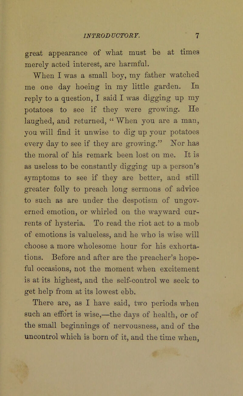 great appearance of what must be at times merely acted interest, are harmful. When I was a small boy, my father watched me one day hoeing in my little garden. In reply to a question, I said I was digging up my potatoes to see if they were growing. He laughed, and returned, “When you are a man, you will find it unwise to dig up your potatoes every day to see if they are growing.” Hor has the moral of his remark been lost on me. It is as useless to be constantly digging up a person’s symptoms to see if they are better, and still greater folly to preach long sermons of advice to such as are under the despotism of ungov- erned emotion, or whirled on the wayward cur- rents of hysteria. To read the riot act to a mob of emotions is valueless, and he who is wise will choose a more wholesome hour for his exhorta- tions. Before and after are the preacher’s hope- ful occasions, not the moment when excitement is at its highest, and the self-control we seek to get help from at its lowest ebb. There are, as I have said, two periods when such an effort is wise,—the days of health, or of the small beginnings of nervousness, and of the uncontrol which is born of it, and the time when,
